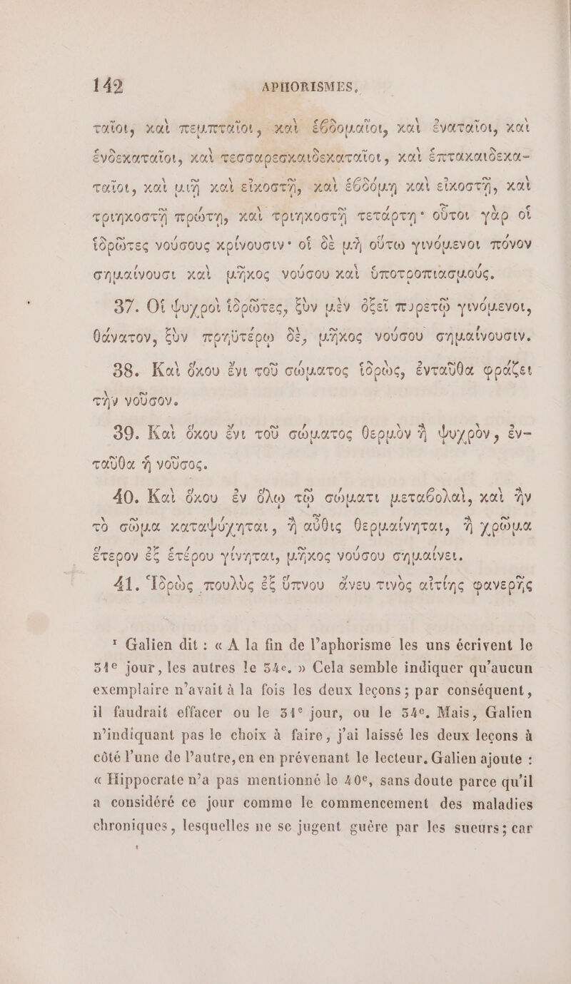  \ S Ye a (EC τη 4 Talot, καὶ πεμπταῖοι, καὶ ἑθδομαῖοι, καὶ ἐναταῖοι, καὶ ω ῥ ο. \ ἐνδεκαταῖοι, καὶ τεσσαρεσκαιδεχαταῖοι, καὶ ἕπταχαιδεκα- » \\ D 2 \ 9 v AN CON / \ 3 De \ ταῖοι, καὶ ut καὶ εἰκοστῃ, καὶ ἑθδόμῃ καὶ εἰκοστῆῃ, καὶ es : ο La \ € τριηκοστῃ TOWTA, καὶ TPINXOGTA τετάρτῃ οὗτοι γὰρ οἱ -ν οὉ 2 1 € \ &lt; cl 2 , Ἱδρῶτες νούσους xplvouauwv* of δὲ μὴ οὕτω γινόµενοι πόνον ο. . À σηµαίνουσι καὶ μΏκος νούσου καὶ ὑποτροπιασμούς, @ = PME \ \ Dee Ca / 97. Οἱ Ψυχροὶ ἱδρῶτες, ξὺν μὲν ὀξεῖ π.ρετῷ γινόμενοι, , \ dat ai ο / | , θάνατον, ἕὺν ποηὐτέρῳ δὲ, μηῆχος νούσου σηµαϊνουσιν. ο» at CT η 38. Καὶ ὅκου ἔνι τοῦ σώματος ἱδρὼς, ἐνταῦθα φράζει \ CU την νοῦσον. La Rs LA ο ο \ À À ») 9 pui 39. Καὶ ὅχου ἔνι τοῦ σώματος θερμὸν À Ψυχρὸν» ἐν ταῦθα À νοῦσος. ο À 40. Καὶ ὅὄχου ἐν ὅλῳ τῷ cowart petabohal, χαὶ Av ο. GS À ee τὸ coua καταφύχηται, À αὖθις θερµαίνηται, À χρῶμα L D / ἕτερον ἐξ ἑτέρου γίνηται, μχος νούσου σηµαίνει. 41. Ἱδρὼς πουλὺς ἐξ ὕπνου ἄνευ τιγὸς αἰτίης φανερῖς : Galien dit : « À la fin de l’aphorisme les uns écrivent le 51e jour, les autres le 54e, » Cela semble indiquer qu'aucun exemplaire n’avait à la fois les deux leçons ; par conséquent, il faudrait effacer ou le 34° jour, ou le 54°, Mais, Galien n’indiquant pas le choix à faire, j'ai laissé les deux leçons à côté l’une de l’autre,en en prévenant le lecteur. Galien ajoute : « Hippocrate n’a pas mentionné le 40€, sans doute parce qu'il a considéré ce jour comme Île commencement des maladies chroniques, lesquelles ne se jugent guère par les sueurs; car