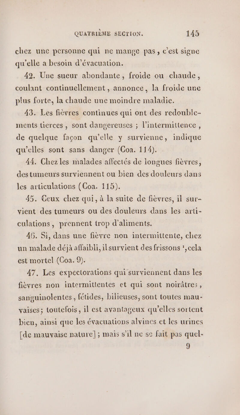 chez une personne qui ne mange pas, c'est signe qu’elle a besoin d'évacuation. 42. Une sueur abondante, froide ou chaude, coulant continuellement , annonce, la froide une plus forte, la chaude une moindre maladie. 43. Les fièvres continues qui ont des redouble- ments tierces, sont dangereuses ; l’intermittence, de quelque façon qu’elle y survienne, indique qu'elles sont sans danger (Coa. 114). 44. Chez les malades affectés de longues fièvres, des tumeurs surviennent ou bien des douleurs dans les articulations (Coa. 115). 35. Geux chez qui, à la suite de fièvres, il sur- vient des tumeurs ou des douleurs dans les arti- culations, prennent trop d'aliments. 46. Si, dans une fièvre non intermittente, chez un malade déjà affaibli, ilsurvient des frissons :,cela est mortel (Coa. 9). 47. Les expectorations qui surviennent dans les fièvres non intermittentes et qui sont noirâtres, sansuinolentes, fétides, bilieuses, sont toutes mau- vaises; toutefois, il est avantageux qu’elles sortent bien, ainsi que les évacuations alvines et les urines [de mauvaise nature]; mais s’il ne s2 fait pas quel- 9