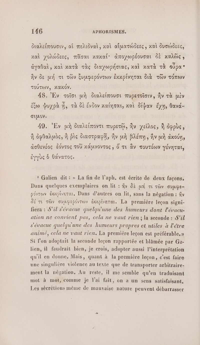 διαλείπουσιν, αἱ πελιδναὶ, καὶ αἵματώδεες , καὶ δυσώδεες, καὶ γολώδεες, πᾶσαι χκαχκαί' ἀποχωρέουσαι δὲ καλῶς » ἀγαθαὶ , καὶ κατὰ τὰς διαχωρήσιας, καὶ χατὰ τὰ οὐρα À / ο / 9 | AAC ο Ἡ es / ἣν δε µή τι τῶν ξυμφερόντων ἐκκρίνηται διὰ τῶν τόπων τούτων, κακόν. 48. Εν τοῖσι μὴ διαλείπουσι πυρετοῖσιν, ἣν τὰ μὲν ἔζω ψΨυχρὰ n, τὰ δὲ ἔνδον καίηται, καὶ δίψαν ἔγη, θανά- σιμον. K / ο» m 49. Ἐν μὴ διαλείποντι πυρετῷ, ἣν γεῖλος, À ὀφρὺς, À \ °\ \ Φ. ο À \ , à à ὀφθαλμὸς, À ῥὶς Oiuctpnp7, ἣν un βλέπῃ ἣν μὴ ἀκούῃ, 5. / Su ο» / ς/) A 2 ip ἀσθενέος ἐόντος τοῦ xduvoyros , ὅ τι ἂν τουτέων γένηται, 5 λ { 4 ἐγγὺς ὃ θάνατος. ï Galien dit: « La fin de l’aph. est écrite de deux façons, Dans quelques exemplaires on lit : ἣν δὲ un τι τῶν συµφε- ρόντων ἐκκρίνηται, Dans d’autres on lit, sans la négation : ὧν δέ τι τῶν συµφερόντων ἐκκρίνηται. La première leçon signi- fiera : S'il s'évacue quelqu'une des humeurs dont l'évacu- ation ne convient pas, cela ne vaut rien ; la seconde : S’il s'évacue quelqu'une des humeurs propres et utiles à l’étre animé, cela ne vaut rien. La première leçon est préférable. » Si l’on adoptait la seconde leçon rapportée et blämée par Ga- lien, il faudrait bien, je crois, adopter aussi l’interprétation qu'il en donne, Mais, quant à la première leçon, c’est faire une singulière violence au texte que de transporter arbitraire- ment la négation. Au reste, il me semble qu’en traduisant mot à mot, comme je lai fait, on a un sens satisfaisant. Les sécrélions même de mauvaise nature peuvent débarrasser