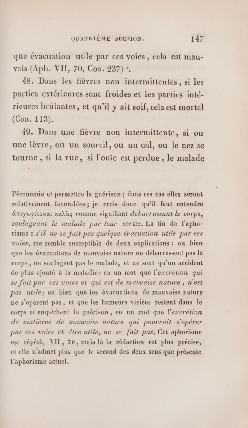 que évacuation utile par ces voies , cela est mau- vais (Aph. VIT, 70, Coa. 237) :. 48. Dans les fièvres non intermittentes, si les parties extérieures sont froides et Les partics inté- rieures brülantes, et qu’il y ait soif, cela est mortel (Coa. 113). 49. Dans une fièvre non intermittente, si ou une lèvre, ou un sourcil, ou un œil, ou le nez se tourne , si la vue, si l'ouie est perdue , le malade l’économie et permettre la guérison ; dans ces cas elles seront relativement favorables ; je crois done qu’il faut entendre ἀποχωρέουσαι καλῶς comme signifiant débarrassant le corps, soulageant le malade par leur sortie. La fin de lapho- risme : s’il ne se fait pas quelque évacuation utile par ces voies, me semble susceptible de deux explications : ou bien que les évacuations de mauvaise nature ne débarrassent pas le corps, ne soulagent pas le malade, et ne sont qu’un accident de plus ajouté à la maladie; en un mot que l’excrétion qui se fait par ces voies et qui est de mauvaise nature , nest pas utile; ou bien que les évacuations de mauvaise nature ne s’opérent pas, et que les humeurs viciées restent dans Ίο corps et empêchent la guérison, en un mot que l’excrétion de matières de mauvaise nature qui pourrait s'opérer par ces voies et étre utile, ne se fait pas. Cet aphorisme est répété, VIT, 70, mais là la rédaction est plus précise, et elle n’admet plus que le second des deux sens que présente Paphorisme actuel.