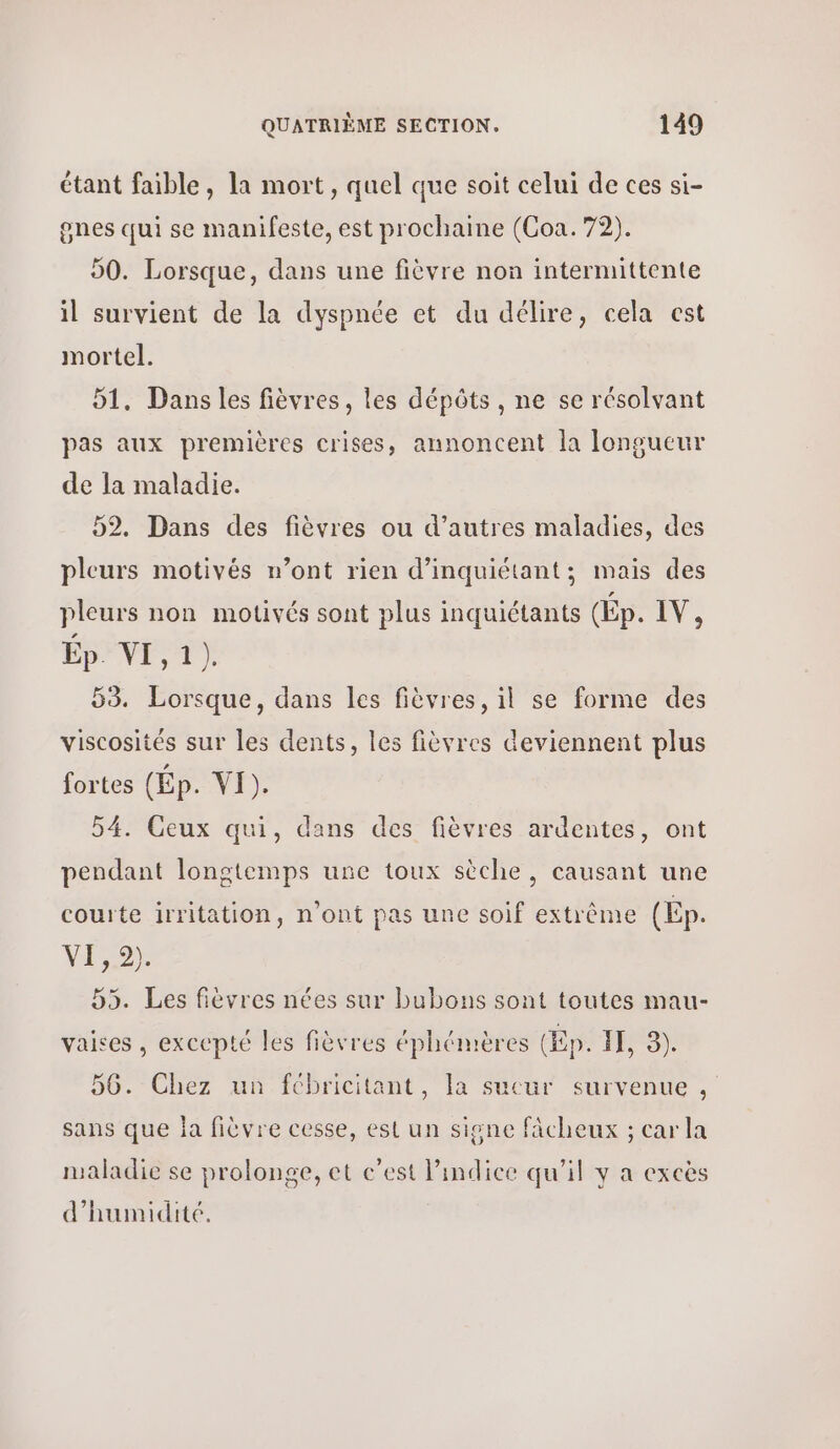 étant faible, la mort, quel que soit celui de ces si- gnes qui se manifeste, est prochaine (Coa. 72). 50. Lorsque, dans une fièvre non intermittente il survient de la dyspnée et du délire, cela est mortel. 51. Dans les fièvres, les dépôts , ne se résolvant pas aux premières crises, annoncent la longueur de la maladie. 52. Dans des fièvres ou d’autres maladies, des pleurs motivés n’ont rien d’inquiétant; mais des pleurs non motivés sont plus inquiétants (Ép. PV, Ép. NES, 53. Lorsque, dans les fièvres, il se forme des viscosités sur les dents, les fièvres deviennent plus fortes (Ép. VI). 54. Ceux qui, dans des fièvres ardentes, ont pendant longtemps une toux sèche, causant une courte irritation, n’ont pas une soif extrème (Ep. vie) 55. Les fièvres nées sur bubons sont toutes mau- vaises , excepté les fièvres éphémères (Ep. 11, 9). 56. Chez un fcbricitant, la sucur survenue , sans que la fièvre cesse, est un signe fâcheux ; car la maladie se prolonge, et c’est l'indice qu’il y a excès d'humidité.