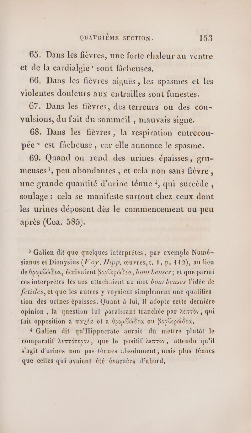 G5. Dans les fièvres, une forte chaleur au ventre et de la cardialsie : sont ficheuses. 66. Dans les fièvres aiguës, les spasmes et les violentes douleurs aux entrailles sont funestes. 67. Dans les fièvres, des terreurs ou des con- vulsions, du fait du sommeil , mauvais signe. 68. Dans les fièvres, la respiration entrecou- pée 3 est fâcheuse, car elle annonce le spasme. 69. Quand on rend des urines épaisses, gru- meuses ?, peu abondantes , et cela non sans fièvre, une grande quantité d’urine ténue À, qui succède , soulage : cela se manifeste surtout chez ceux dont les urines déposent dès le commencement ou peu après (Coa. 585). 3 Galien dit que quelques interprètes, par exemple Numé- sianus et Dionysius (7’oy. Hipp. œuvres,t. 4, p. 119), au licu ἀδεθρουθώδεα, écrivaient βορθορώδεα, bourbeuses ; et que parmi ces interprètes les uns attachaient au mot bourbeuses Vidée de fétides, et que les autres y voyaient simplement une qualifica- tion des urines épaisses. Quant à lui, il adopte cette dernière opinion , la question lui paraissant tranchée par λεπτὸν, qui fait opposition à rayés οἱ à DsouGodex ou βορθορώδεα, 4 Galien dit qu'Hippocrate aurait dù mettre plutôt le comparatif λεπτότερον, que le positif λεπτον, attendu qu’il s’agit d'urines non pas ténues absolument, mais plus ténues que celles qui avaient été évacuées d’abord,