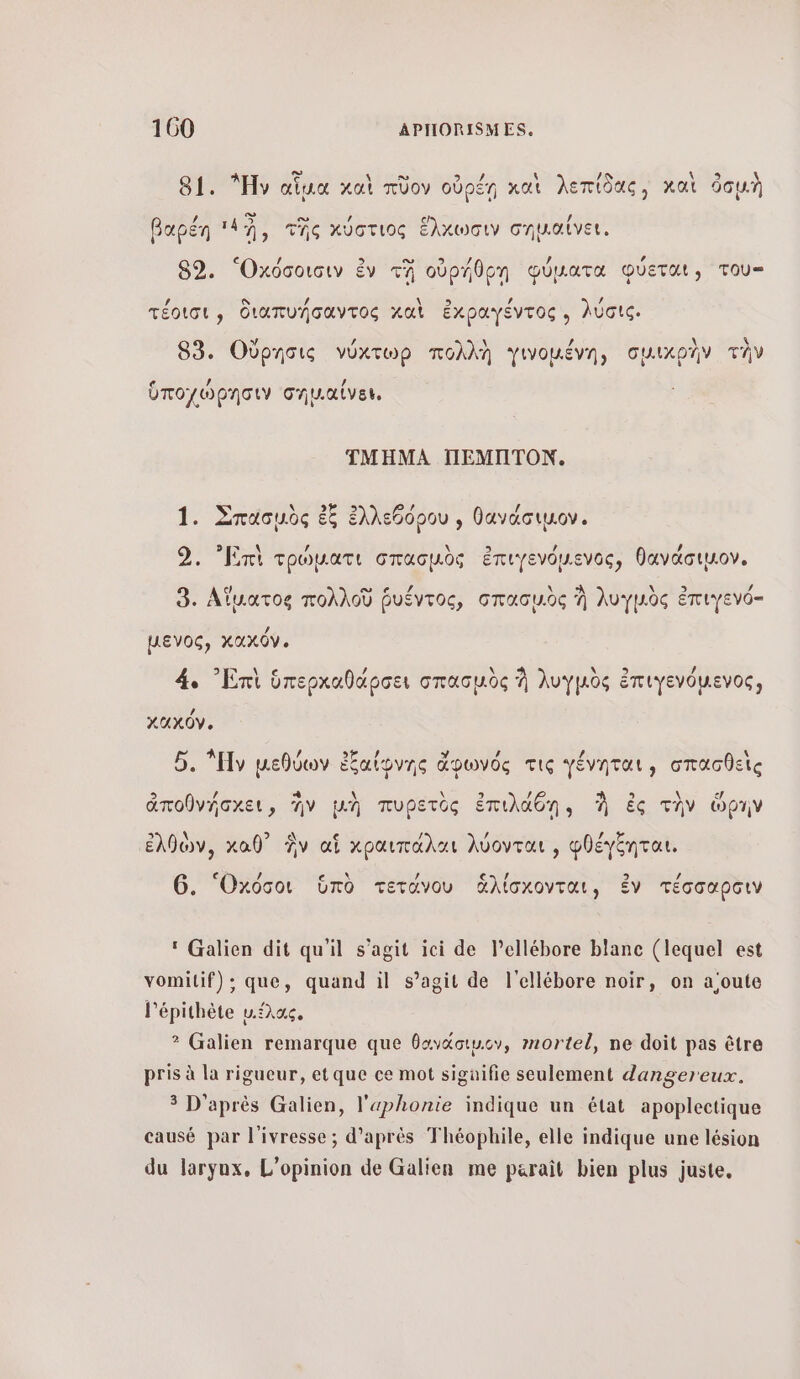 ο ας \ 81. ν αἷμα καὶ πῦον οὐρέῃ καὶ λεπίδας, καὶ ὁσμὴ / &gt;. ο» / ο) / βαρέη ‘19, τῆς κύστιος ἕλχωσιν σηµαϊνει. 89, “Οχόσοισιν ἐν τῇ οὐρήθρῃ φύματα φύεται, του- 4 S / \ CS / / τέοισι, διαπυήσαντος καὶ ἐκραγέντος , λύσις. 83. Οὔρησις νύχτωρ πολλὴ γινοµένη, σμικρὴν τὴν ὑποχώρησιν σημ.αίνεν, ΤΜΗΜΑ ΠΕΜΠΤΟΝ. 1. Σπασμὸς ἐξ ἐλλεθόρου , θανάσιµον. 9. Emi τρὠµατι σπασμὸς ἐπιγενόμενος, θανάσιµον. 9. Αἵματος πολλοῦ ῥυέντος, σπασμὸς À λυγμὸς ἐπιγενό- µενος, κακόν. 4. ᾿Επὶ ὑπερκαθάρσει σπασμὸς À λυγμὸς ἐπιγενόμενος, XUXOV. 5. Hy µεθύων ἐξαίφνης ἄφωνός τις γένηται, σπασθεὶς ἀποθνήσχει, ἣν μὴ πυρετὸς ἐπιλάθῃη, À ἐς τὴν ὥρην ἐλθὼν, καθ” Ἂν αἱ χραιπάλαι λύονται , φθέγξηται. ε ῃ CE / ς- / 9 / 6. Οχόσοι ὑπὸ τετάνου ἆἁλίσχονται, ἐν τέσσαρσιν ‘ Galien dit qu'il s’agit ici de lellébore blanc (lequel est vomilif); que, quand il s’agit de l'ellébore noir, on a'oute l’épithète µ.έλας, ? Galien remarque que θογάσιμ.ον, mortel, ne doit pas être pris à la rigueur, etque ce mot sigüifie seulement dangereux. 3 D'après Galien, l'ephonie indique un état apoplectique causé par l'ivresse ; d’après Théophile, elle indique une lésion du laryux, L'opinion de Galien me parait bien plus juste,