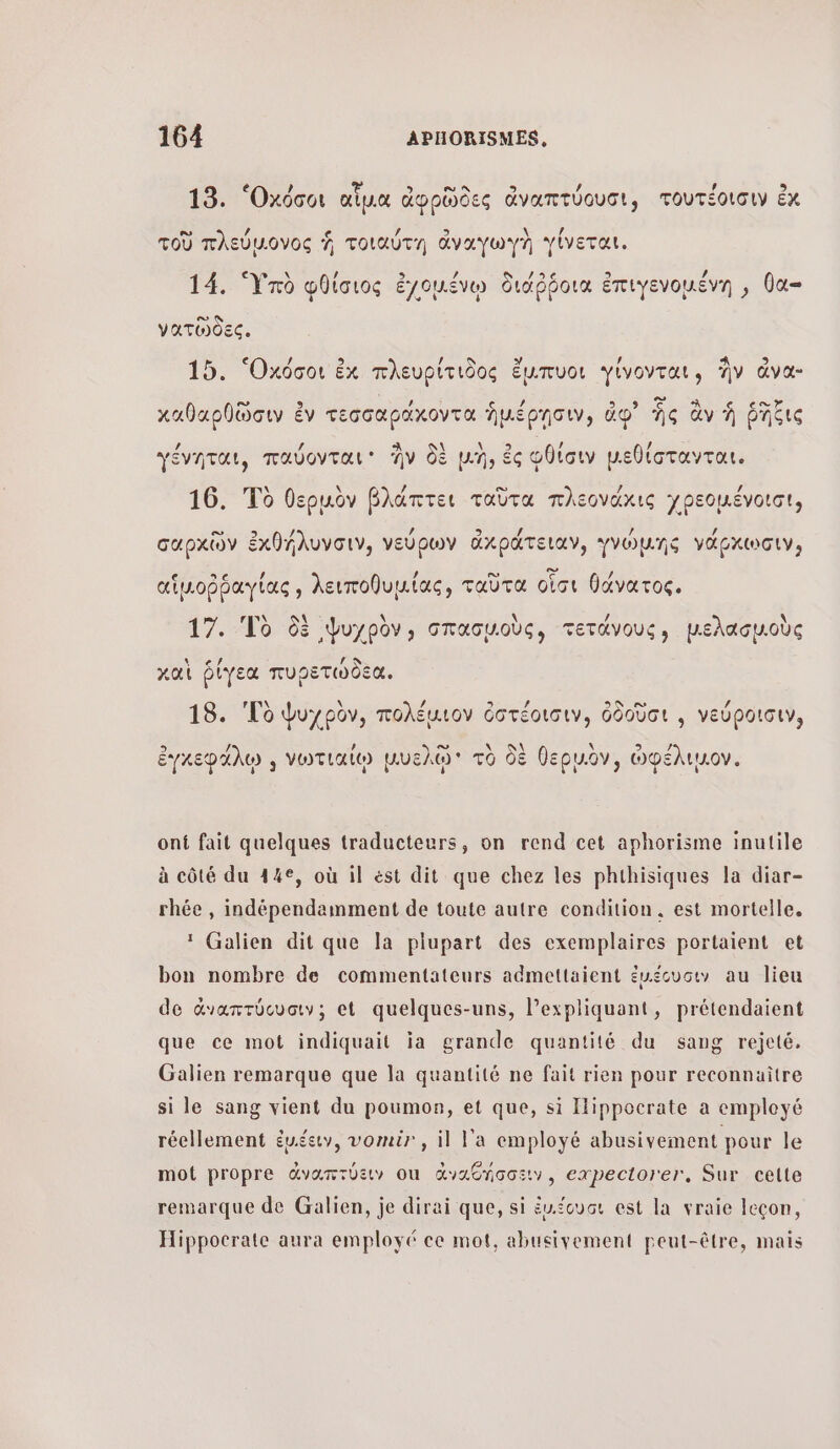 13. 'Οχόσοι αἷμα ἀφρῶδες ἀναπτύουσι, τουτέοισιν ἐκ τοῦ πλεύμονος À τοιαύτη ἄναγωγὴ γίνεται. La YU / À ας Ste 2 pee s 14. Ὑπὺ φθίσιος ἐγχομένῳ διάῤῥοια ἐπιγενομένη , θα νατῶδες. 15. ‘Oxdoo ἐκ πλευρίτιδος ἔμπυοι γίνονται, ἣν ἄνα- καθαρθῶσιν ἐν τεσσαράχοντα ἡμέρησιν, do” Ὡς ἂν À ῥῆξις ένηται, παύονται ἣν δὲ μὴ, ἐς Φθίσιν µεθίστανται γε Ἰτ 9 5 νο η ὄ (Ans E6 CG μ. 9 16. Τὸ θεριὸν βλάπτει ταῦτα πλεονάχις γρεομένοισι; σαρχῶν ἐκθήλυνσιν, νεύρων ἀκράτειαν, γνώμης νάρχωσιν; αἱμοῤῥαγίας, λειποθυμίας, ταῦτα οἷσι θάνατος. 17. Τὸ δὲ Ψυχρὸν, σπασμοὺς, τετάνους, μελασμοὺς \ 7 / 9 καὶ ῥίγεα πυρετωδεα., 18. To ψυχρὸν, πολέαιον ὀστέοισιν, ὀδοῦσι , νεύροισιν, \ Αλ ἐγχεφάλῳ , νωτιαίῳ μυελῷ τὸ δὲ θερµὀν, ὠφέλιμον. ont fait quelques traducteurs, on rend cet aphorisme inutile à côté du 44€, où il ést dit que chez les phthisiques la diar- rhée , indépendamment de toute autre condition. est mortelle. * Galien dit que la plupart des exemplaires portaient et bon nombre de commentateurs admettaient ἐμέουσιν au lieu de œvarrocvaw:; et quelques-uns, l’expliquant, prétendaient que ce mot indiquait ja grande quantité du sang rejeté. Galien remarque que la quantité ne fait rien pour reconnaitre si le sang vient du poumon, et que, si IHippocrate a employé réellement évéeuv, vomir, il l'a employé abusivement pour le mot propre ἀναπτύειν οι ἀναθήσσειν, expectorer, Sur celte remarque de Galien, je dirai que, si ἐμιέουσι est la vraie leçon, Hippocrate aura employé ce mot, abueivement peut-être, mais