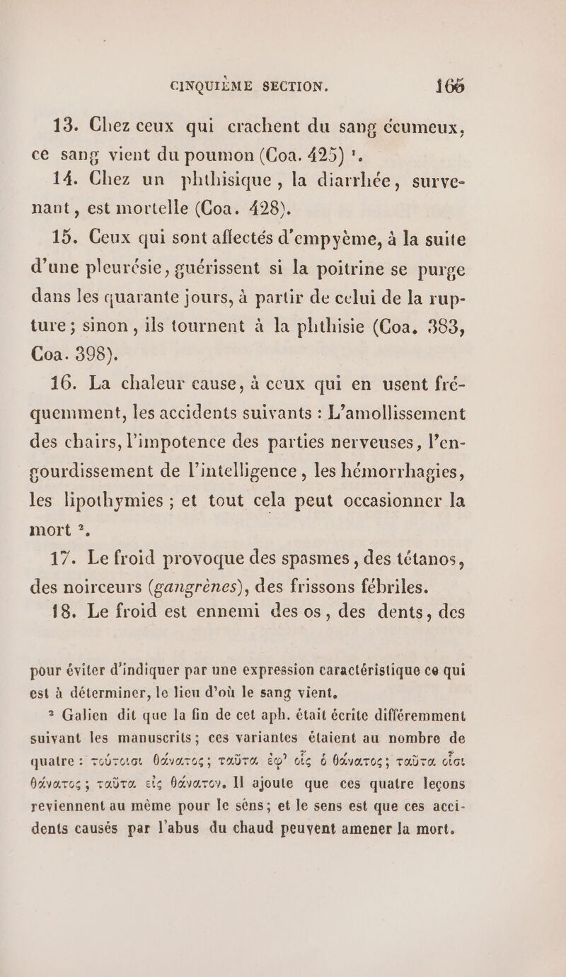 13. Chez ceux qui crachent du sang écumeux, ce sang vient du poumon (Coa. 495) :. 14. Chez un phthisique, la diarrhée, surve- nant, est mortelle (Coa. 428). 15. Ceux qui sont affectés d'empyème, à la suite d’une pleurésie, guérissent si la poitrine se purge dans les quarante jours, à partir de celui de la rup- ture ; sinon , ils tournent à la phthisie (Coa, 383, Coa. 398). 16. La chaleur cause, à ceux qui en usent fré- quemment, les accidents suivants : L’amollissement des chairs, l’impotence des parties nerveuses, l’en- sourdissement de l'intelligence , les hémorrhagies, les lipothymies ; et tout cela peut occasionner la mort ?, 17. Le froid provoque des spasmes, des tétanos, des noirceurs (gangrènes), des frissons fébriles. 18. Le froid est ennemi des os, des dents, des pour éviter d'indiquer par une expression caractéristique ce qui est à déterminer, le lieu d’où le sang vient, 3 Galien dit que la fin de cet aph. était écrite différemment suivant les manuscrits; ces variantes élaient au nombre de quatre: τούτοισι θάνατος; ταῦτα ἐφ᾽ οἷς ὁ θάνατος; ταῦτα οἷσι θάνατος»; ταῦτα, εἰς θάνατον. Il ajoute que ces quatre leçons reviennent au même pour le séns; et le sens est que ces acci- dents causés par l'abus du chaud peuvent amener la mort,