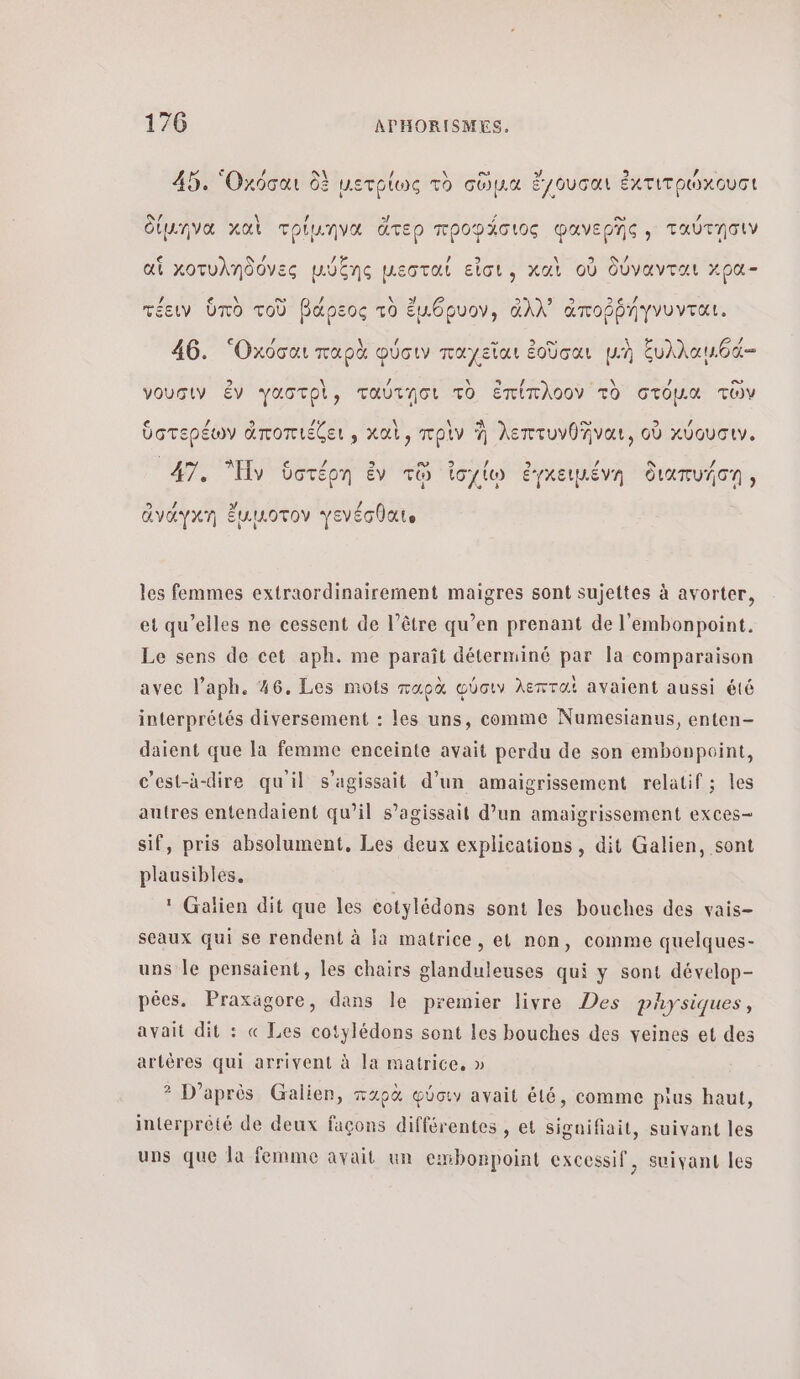© ου 3 μα παν 45. Οκόσαι δὲ μετρίως τὸ σῦμα ἔγουσαι ἐκτιτρώκουσι NA \ / 5! 22 ορ PTE. οιμ.ήηνα AA τριµ.ηνα στερ προφλσιος φανερης» ταυτησιν SUN / ai χοτυληδόνες μύξης µεσταί εἶσι, καὶ où δύνανται κρα- ον . fe τέειν ὑπὸ τοῦ βάρεος τὸ ἔμθρυον, ἀλλ᾽ ἀποῤῥήγνυνται, ν ο ο. / 46. ‘Oxooa παρὰ φύσιν παχεῖαι ἐοῦσαι μ.ὴ ξυλλαμθά- 3 \ ÿ x CHAT: CE IN , ο νουσιν ἐν γαστρὶ, ταύτησι τὸ ἐπίπλοον τὸ στόμα τῶν . QU 9 / ὑστερέων ἀποπιέζει, καὶ, πρὶν À λεπτυνθῆναι, οὗ χύουσιν. : m / / N / 47. Ἡν ὑστέρη ἐν τῷ ἰσχίῳ ἐγκειμένη διαπυήση, ος Lu ! ἀναάγκη ἔμικοτον γενέσθαι les femmes extraordinairement maigres sont sujettes à avorter, et qu’elles ne cessent de l’être qu’en prenant de l'embonpoint. Le sens de cet aph. me paraît déterminé par la comparaison avec laph. 36, Les mots παρὰ φύσιν λεπταὶ avaient aussi été interprétés diversement : les uns, comme Numesianus, enten- daient que la femme enceinte avait perdu de son embonpoint, c’est-à-dire qu'il s'agissait d’un amaïgrissement relatif ; les autres entendaient qu’il s’agissait d’un amaigrissement exces- sif, pris absolument, Les deux explications, dit Galien, sont plausibles, : Galien dit que les cotylédons sont les bouches des vais- sceaux qui se rendent à fa matrice, et non, comme quelques- uns le pensaient, les chairs glanduleuses qui y sont dévelop- pées. Praxagore, dans le premier livre Des physiques, avait dit : « Les cotylédons sont les bouches des veines et des artères qui arrivent à la matrice. » ? D’après Galien, παρὰ φύσιν avait été, comme plus haut, interprété de deux façons différentes , et signifiait, suivant les uns que la femme avait un embonpoint excessif, suivant les