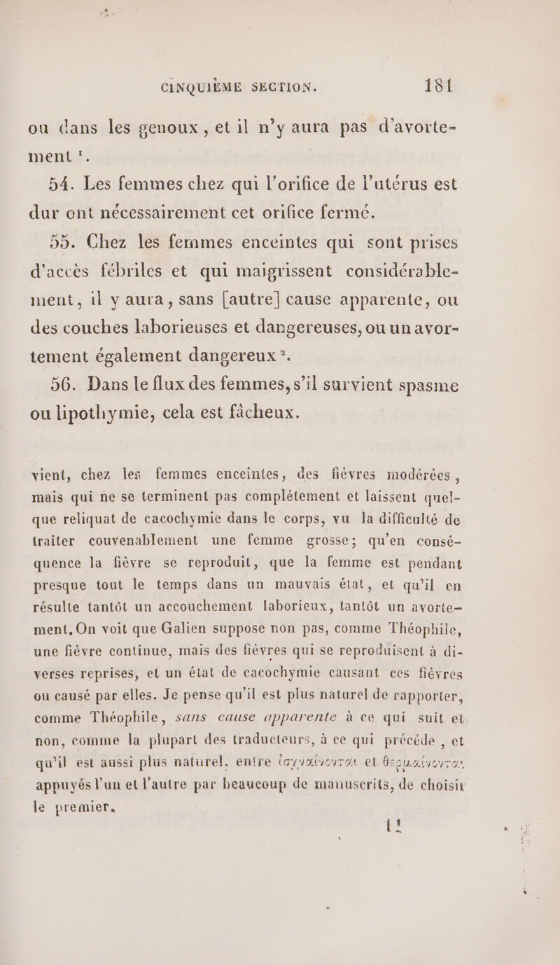 ou dans les genoux, et il n’y aura pas d’avorte- ment *. 54. Les femmes chez qui l’orifice de l'utérus est dur ont nécessairement cet orifice fermé. 55. Chez les fernmes enceintes qui sont prises d'accès fébriles et qui maigrissent considérable- ment, il y aura, sans [autre] cause apparente, ou des couches laborieuses et dangereuses, ou un avor- tement également dangereux °. 56. Dans le flux des femmes, s’il survient spasme ou lipothymie, cela est fâcheux. vient, chez les femmes enceintes, des fièvres modérées, mais qui ne se terminent pas complétement et laissent quel- que reliquat de cacochymie dans le corps, vu la difficulté de traiter couvenablement une femme grosse; qu’en consé- quence la fièvre se reproduit, que la femme est pendant presque tout le temps dans un mauvais état, et qu’il en résulte tantôt un accouchement laborieux, tantôt un avorte- ment, On voit que Galien suppose non pas, comme Théophile, une fièvre continue, mais des fièvres qui se reproduisent à di- vérses reprises, et un état de cacochymie causant ccs fièvres ou causé par elles. Je pense qu’il est plus naturel de rapporter, comme Théophile, sans cause apparente à ce qui suit et non, comme la plupart des traducteurs, à ce qui précède , et qu’il est aussi plus naturel. entre ἰσιναίγονται et θερμαίνγωτα: appuyés l’un et l’autre par beaucoup de manuscrits, de choisit le premier. -