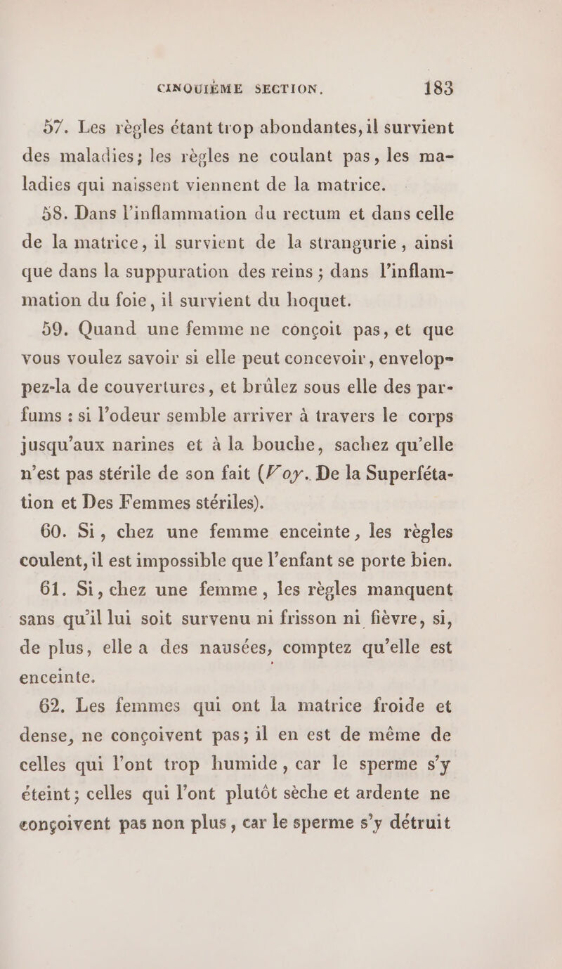 d7. Les règles étant trop abondantes, il survient des maladies; les règles ne coulant pas, les ma- ladies qui naissent viennent de la matrice. 58. Dans l’inflammation du rectum et dans celle de la matrice, il survient de la strangurie, ainsi que dans la suppuration des reins ; dans l’inflam- mation du foie, il survient du hoquet. 59. Quand une femme ne conçoit pas, et que vous voulez savoir si elle peut concevoir, envelop= pez-la de couvertures, et brülez sous elle des par- fums : si l’odeur semble arriver à travers le corps jusqu'aux narines et à la bouche, sachez qu’elle n’est pas stérile de son fait (Foy. De la Superféta- tion et Des Femmes stériles). 60. Si, chez une femme enceinte, les règles coulent, il est impossible que l’enfant se porte bien. 61. Si, chez une femme, les règles manquent sans qu'il lui soit survenu ni frisson ni fièvre, si, de plus, elle a des nausées, comptez qu’elle est enceinte, | 62. Les femmes qui ont la matrice froide et dense, ne conçoivent pas; il en est de même de celles qui l'ont trop humide, car le sperme s’y éteint ; celles qui l'ont plutôt sèche et ardente ne eonçoivent pas non plus, car le sperme s’y détruit