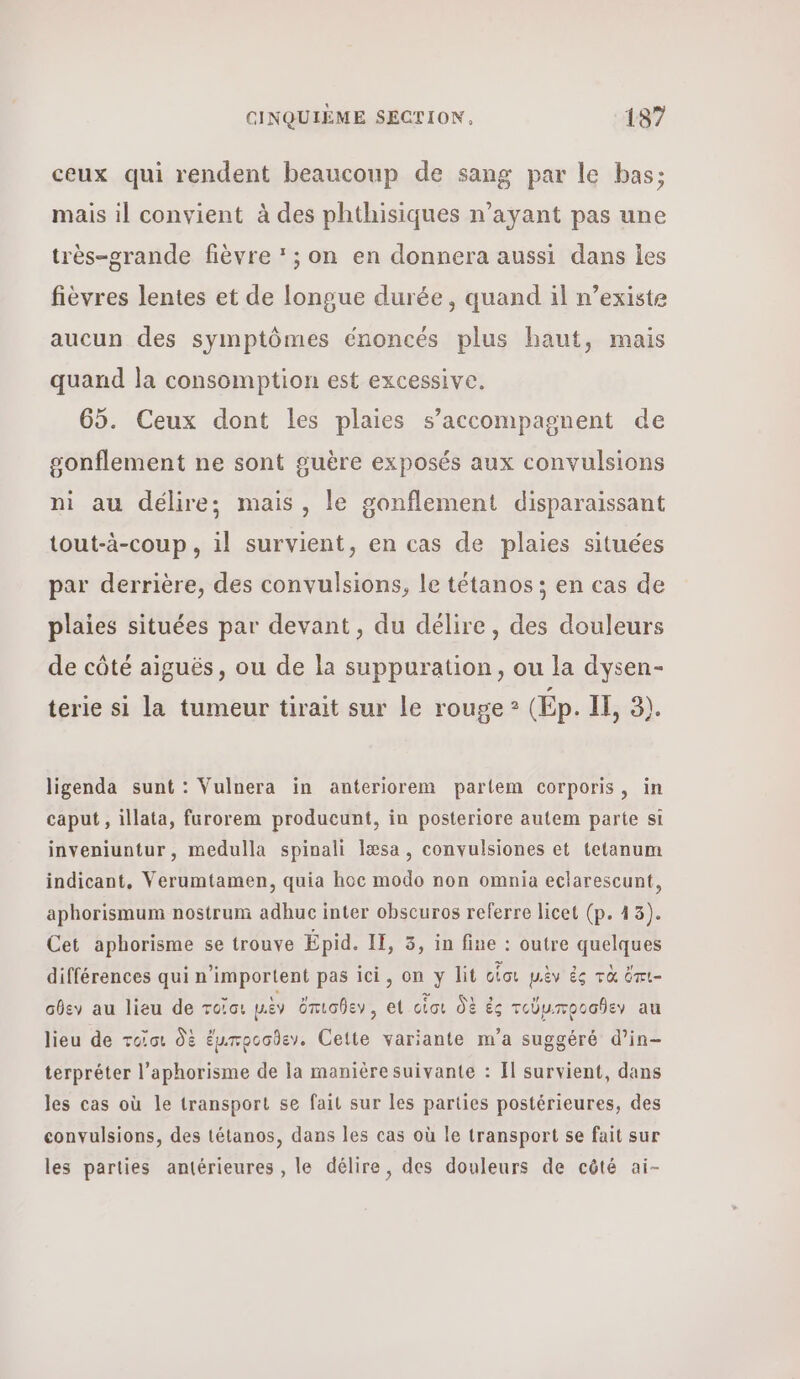 ceux qui rendent beaucoup de sang par le bas; mais il convient à des phthisiques n’ayant pas une très-orande fièvre : ; on en donnera aussi dans les fièvres lentes et de longue durée, quand il n’existe aucun des symptômes énoncés plus haut, mais quand la consomption est excessive. 65. Ceux dont les plaies s’accompagnent de sonflement ne sont guère exposés aux convulsions ni au délire; mais, le gonflement disparaissant tout-à-coup, il survient, en cas de plaies situées par derrière, des convulsions, le tétanos ; en cas de plaies situées par devant, du délire, des douleurs de côté aiguës, ou de la suppuration, ou la dysen- terie si la tumeur tirait sur le rouge ? (Ép. Il, 3). ligenda sunt : Vulnera in anteriorem partem corporis, in caput , illata, furorem producunt, in posteriore autem parte si inveniuntur, medulla spinali læsa , convulsiones et tetanum indicant, Verumtamen, quia hoc modo non omnia eclarescunt, aphorismum nostrum adhuc inter obscuros referre licet (p. 43). Cet aphorisme se trouve Épid. IE, 3, in fine : outre quelques différences qui n’importent pas ici, on y lit οἷσι μὲν ἐς τὰ ὅπι- σθεν au lieu de roc: μὲν ὄπισθεν , et οἷσι δὲ ἐς τοῦμ,προσθεν au lieu de τοῖσι δὲ ἔμιπροσδεν. Cette variante m’a suggéré d’in- terpréter l’aphorisme de la manière suivante : Il survient, dans les cas où le transport se fait sur les parties postérieures, des convulsions, des tétanos, dans les cas où le transport se fait sur les parties antérieures , le délire, des douleurs de côté ai-