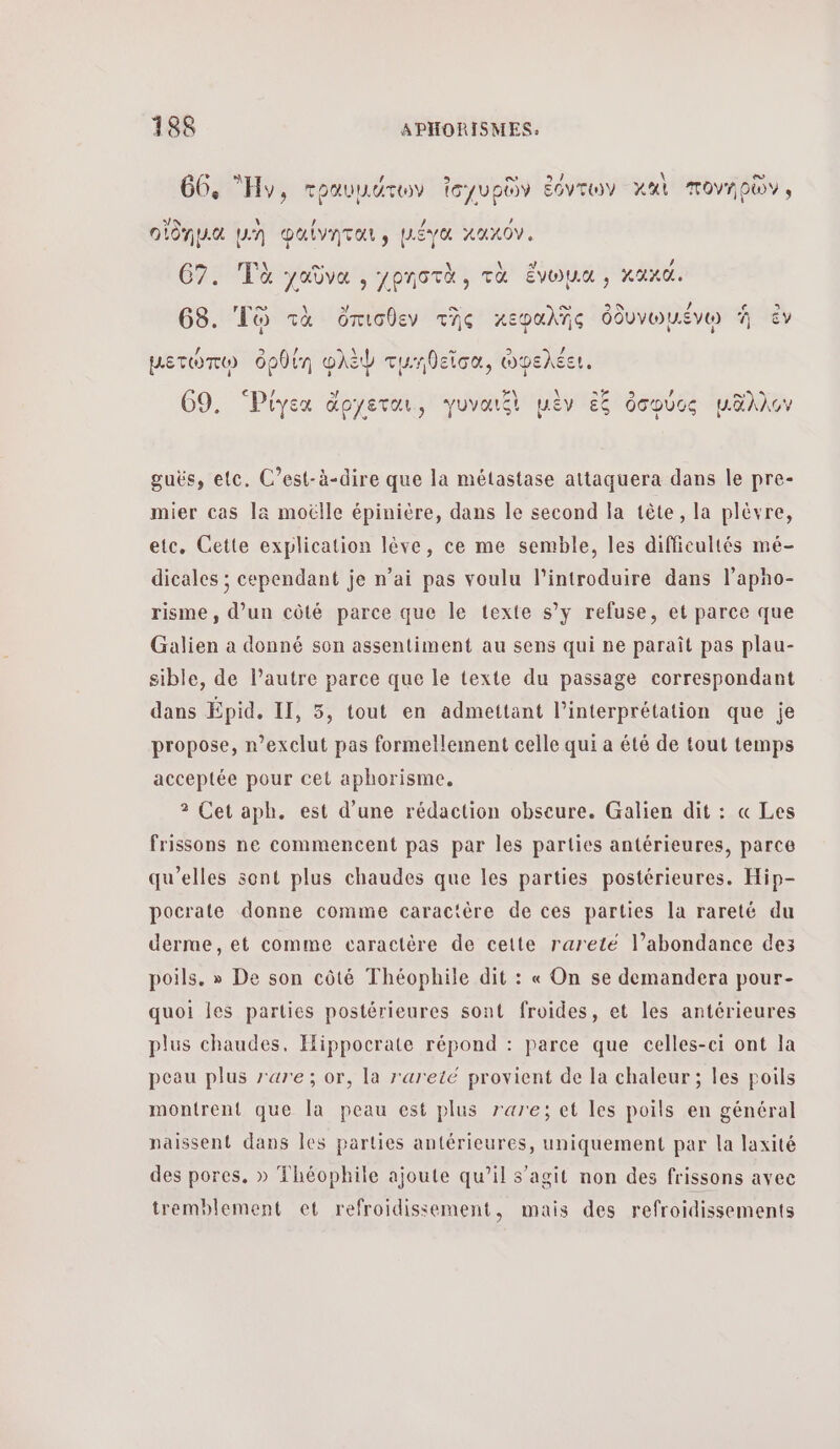 κ ο. ῃ λ CU 66, Hy, τραυμάτων icyupüy όντων κκὶ πονηρῶν, EN 4 ) / 4 οιοημ.α [A DULVATUL S μεγα XAXOV, 1 a \ + he 67. Τὰ χαῦνα , χρηστὰ, τὰ ἕνωμα ; χαχα. σπορ a: ο. © / &gt; 68. To τὰ ὄπισθεν τῆς κεφαλΏς ὀδυνωμένω À ἐν µετώπῳ ὀρθίη φλὲψ τμηθεῖσα, ὠφελέει. 2 / ος ὀσφύος μ.δλλον DA 69. Ῥίγεα doyerar, γυναιξὶ μὲν à guës, etc. C'est-à-dire que la métastase attaquera dans le pre- mier cas la moëlle épinière, dans le second la tête, la plévre, etc, Cette explication lève, ce me semble, les difficultés mé- dicales ; cependant je n’ai pas voulu l’introduire dans l’apho- risme, d’un côté parce que le texte s’y refuse, et parce que Galien à donné son assentiment au sens qui ne paraît pas plau- sible, de Pautre parce que le texte du passage correspondant dans Épid. II, 5, tout en admettant l'interprétation que je propose, r’exclut pas formellement celle qui a été de tout temps acceptée pour cet aphorisme. 2 Cet aph. est d’une rédaction obseure. Galier dit : « Les frissons ne commencent pas par les parties antérieures, parce qu'elles sont plus chaudes que les parties postérieures. Hip- pocrate donne comme caractère de ces parties la rareté du derme, et comme caractère de cette rareté l’abondance des poils. » De son côté Théophile dit : « On se demandera pour- quoi les parties postérieures sont froides, et les antérieures plus chaudes, Hippocrate répond : parce que celles-ci ont la peau plus rare; or, la rareté provient de la chaleur ; les poils montrent que la peau est plus rare; et les poils en général naissent dans les parties antérieures, uniquement par la laxité des pores. » Théophile ajoute qu’il s’agit non des frissons avec tremblement et refroidissement, mais des refroidissements