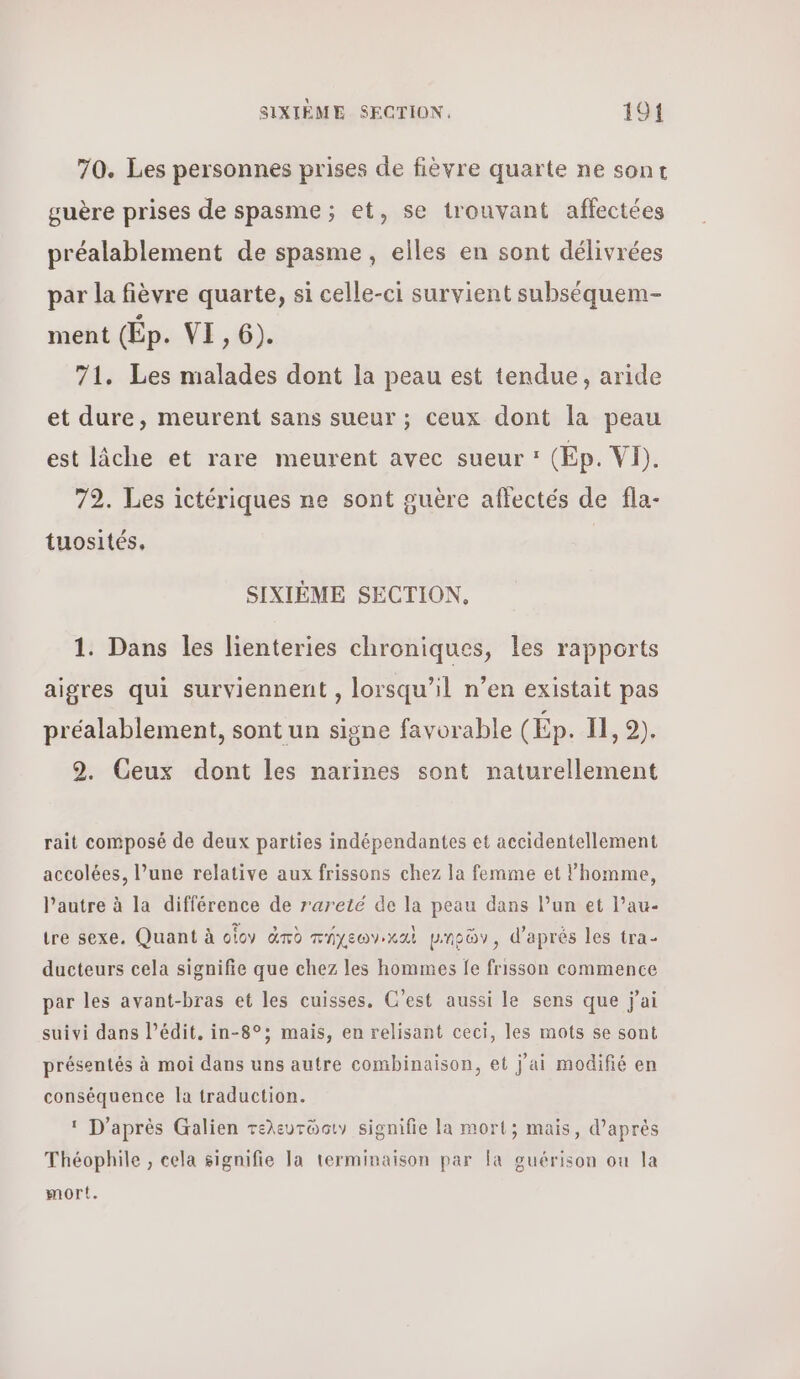 70. Les personnes prises de fièvre quarte ne sont guère prises de spasme ; et, se trouvant affectées préalablement de spasme, elles en sont délivrées par la fièvre quarte, si celle-ci survient subséquem- ment Ép. VE,6). 71. Les malades dont la peau est tendue, aride et dure, meurent sans sueur ; ceux dont la peau est lâche et rare meurent avec sueur : (Ep. VI). 72. Les ictériques ne sont guère aflectés de fla- tuosités, SIXIÈME SECTION, 1. Dans les lienteries chroniques, les rapports aigres qui surviennent , lorsqu'il n’en existait pas préalablement, sont un signe favorable (Ép. I, 9). 2. Ceux dont les narines sont naturellement rait composé de deux parties indépendantes et accidentellement accolées, l’une relative aux frissons chez la femme et l’homme, l’autre à la différence de rareté de la peau dans lun et l’au- tre sexe. Quant à οἷον ἀπὸ πήχεων,καὶ μιηρῶν, d'aprés les tra- ducteurs cela signifie que chez les hommes fe frisson commence par les avant-bras et les cuisses. C’est aussi le sens que j'ai suivi dans l’édit. in-8°; mais, en relisant ceci, les mots se sont présentés à moi dans uns autre combinaison, et j'ai modifié en conséquence la traduction. 1 D'après Galien τελευτῶσιν signifie la mort; mais, d'aprés Théophile , cela signifie la terminaison par [a guérison ou la mort.