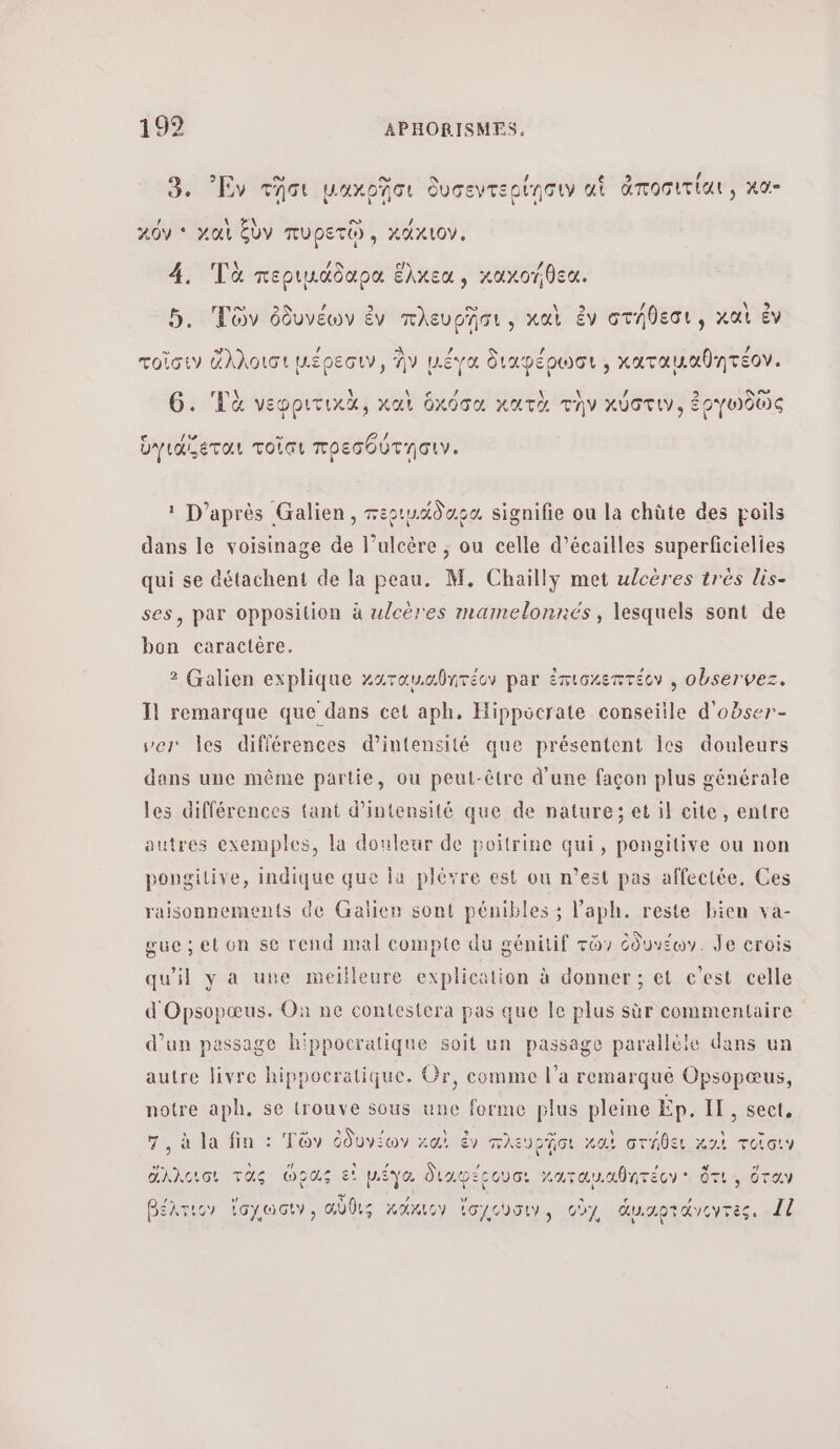 ο” ο / 3. Ἐν τῆσι μακρῇῆσι δυσεντερίῃσιν ui ἀποσιτίαι, κα” [ \ #1 ο , κόν * χαὶ ξὺν πυρετῷ., κάχιον. / 4. Τὰ περιµάδαρα ἕλκεα, κακοήθεα. ο» ο» / \w2 5. Τῶν ὀδυνέων ἐν πλευρῆσι, καὶ ἐν στήθεσι, καὶ ἐν ω / τοῖσιν ἄλλοισι μέρεσιν, ἣν μ.ἔγα διαφέρωσι , χαταμκαθητέον. νε Ἀ A! , DA G. ‘La νεφριτικὰ, καὶ ὀχόσα κατὰ τὴν κύστιν, ἐργωδῶς ο ω 1 ὑγιάζεται τοῖσι πρεσθύτησιν. 1 D’après Galien, περιμάδορο, signifie ou la chüte des poils dans le voisinage de l’ulcère ; ou celle d’écailles superficielies qui se détachent de la peau. M. Chailly met ulcères trés lis- ses, par opposition à ulcères mamelonnés, lesquels sont de bon caractère. 2 Galien explique καταυιαθητέον par ἐπισκεπτέον , observez. Il remarque que dans cet aph. Hippocrate conseiile d'obser- ver les différences d'intensité que présentent les douleurs dans une même partie, ou peut-être d'une façon plus générale les différences tant d'intensité que de nature; et il cite, entre autres exemples, la douleur de poitrine qui, pongitive ou non pongitive, indique que la plèvre est ou n’est pas affectée. Ces raisonnements de Galien sont pénibles ; laph. reste bien va- gue; et on se rend mal compte du génitif τῶν ὀδυνέων. Je crois qu'il y a une meilleure explication à donner ; et c’est celle d'Opsopœus. On ne contestera pas que Île plus sùr commentaire d’un passage hippocratique soit un passage parallèle dans ur autre livre hippocratique. Or, comme l’a remarqué Opsopœus, notre aph. se trouve sous une forme plus pleine Ep. IL, sect. 7, à la fin : Τῶν ὀδυγέων καὶ ἐν πλευρῇσι καὶ στήθει καὶ τοῖσιν ἄλλεισι τὰς ὥρας εἰ μέγα διαφέεουσ. Καταμαθητέον ὅτι, ὅταν βέλτιου ἴσγωὼσιν, αὖθις κάχιον ἴσιώσυ, oùy ἁμιαρτάνοτὲς, 4ἱ