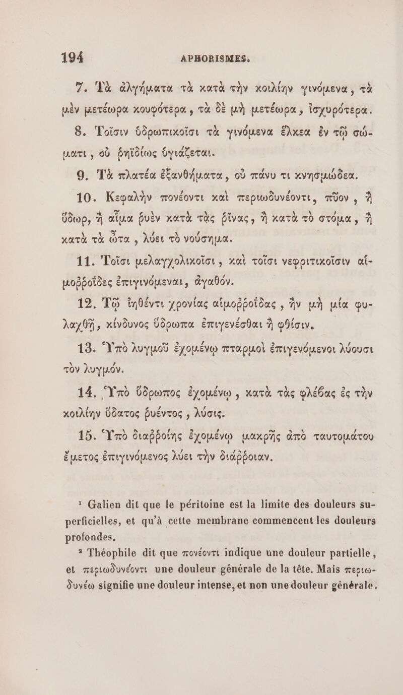 7. Ua ἀλγήματα τὰ κατὰ τὴν κοιλίην γινόμενα, τὰ à # 4 \ δὲ La 9 / μὲν µετέωρα κουφότερα , τὰ δὲ μὴ μετέωρα ἰσχυρότερα. 8. Τοῖσιν ὑδρωπικοῖσι τὰ Ὑινόμενα ἕλκεα ἐν τῷ σώ- ματι, OÙ ῥᾳϊῖδίως ὑγιάζεται. 9. Τὰ πλατέα ἐξανθήματα, οὗ πάνυ τι κνησμώδεα. \ 2 A 9 , ο À 10. Κεφαλὴν πονέοντι καὶ περιωδυνέοντι, πῦον , À ὕδωρ, À αἷμα ῥυὲν κατὰ τὰς ῥῖνας; À κατὰ τὸ στόμα, À US ας / À U ι κατὰ τὰ ὦτα à λύει τὸ νούσηµα. 11. Τοῖσι μελαγχολικοῖσι;, καὶ τοῖσι νεφριτικοῖσιν αἵ- μοῤῥοῖδες ἐπιγινόμεναι, ἀγαθόν. ο 9 hn/ / e &gt;e + A | / 12. To ἴηθέντι χρονίας αἱμοῤῥοϊδας , ἣν μὴ µία φυ- λαχθῇ, κίνδυνος ὕδρωπα ἐπιγενέσθαι À φθίσιν. 19. Ὑπὸ λυγμοῦ ἐχομένῳ πταρμοὶ ἐπιγενόμενοι λύουσι \ / τὸν λυγµόν. e 14. Ὑπὸ ὕδρωπος ἐχομένῳ , κατὰ τὰς φλέθας ἐς τὴν χοιϊλίην ὕδατος ῥυέντος , λύσις, 15. Ὑπὸ διαῤῥοίης ἐχομένῳ μακρῆς ἀπὸ ταυτοµάτου ἔμετος ἐπιγινόμενος λύει τὴν διάῤῥοιαν., ï Galien dit que le péritoine est la limite des douleurs su- perficielles, et qu’à cette membrane commencent les douleurs profondes. 3 Théophile dit que πονέοντι indique une douleur partielle, et περιωδυνέοντι une douleur générale de la tête. Mais περιω- δυνέω signifie une douleur intense, et non une douleur générale.