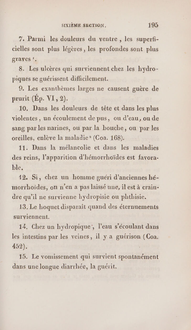 7. Parmi les douleurs du ventre , les superfi- cielles sont plus légères , les profondes sont plus gTaves ‘. 8. Les ulcères qui surviennent chez les hydro- piques se guérissent difficilement. 9. Les exanthèmes larges ne causent guère de prurit (Πρ. VI, 9). 10. Dans les douleurs de tête et dans les plus violentes , un écoulement de pus, ou d’eau, ou de sang par les narines, ou par la bouche, ou par les oreilles, enlève la maladie* (Coa. 168). 11. Dans la mélancolie et dans les maladies des reins, l’apparition d’hémorrhoïdes est favora- ble, 19. Si, chez un homme guéri d'anciennes hé- morrhoides, on n’en a pas laissé une, il est à crain- dre qu’il ne survienne hydropisie ou phthisie. 13. Le hoquet disparaît quand des éternuements surviennent. 14. Chez un hydropique', l’eau s’écoulant dans les intestins par les veines, il y a guérison (Coa, 452). 15. Le vomissement qui survient spontanément dans une longue diarrhée, la guérit.