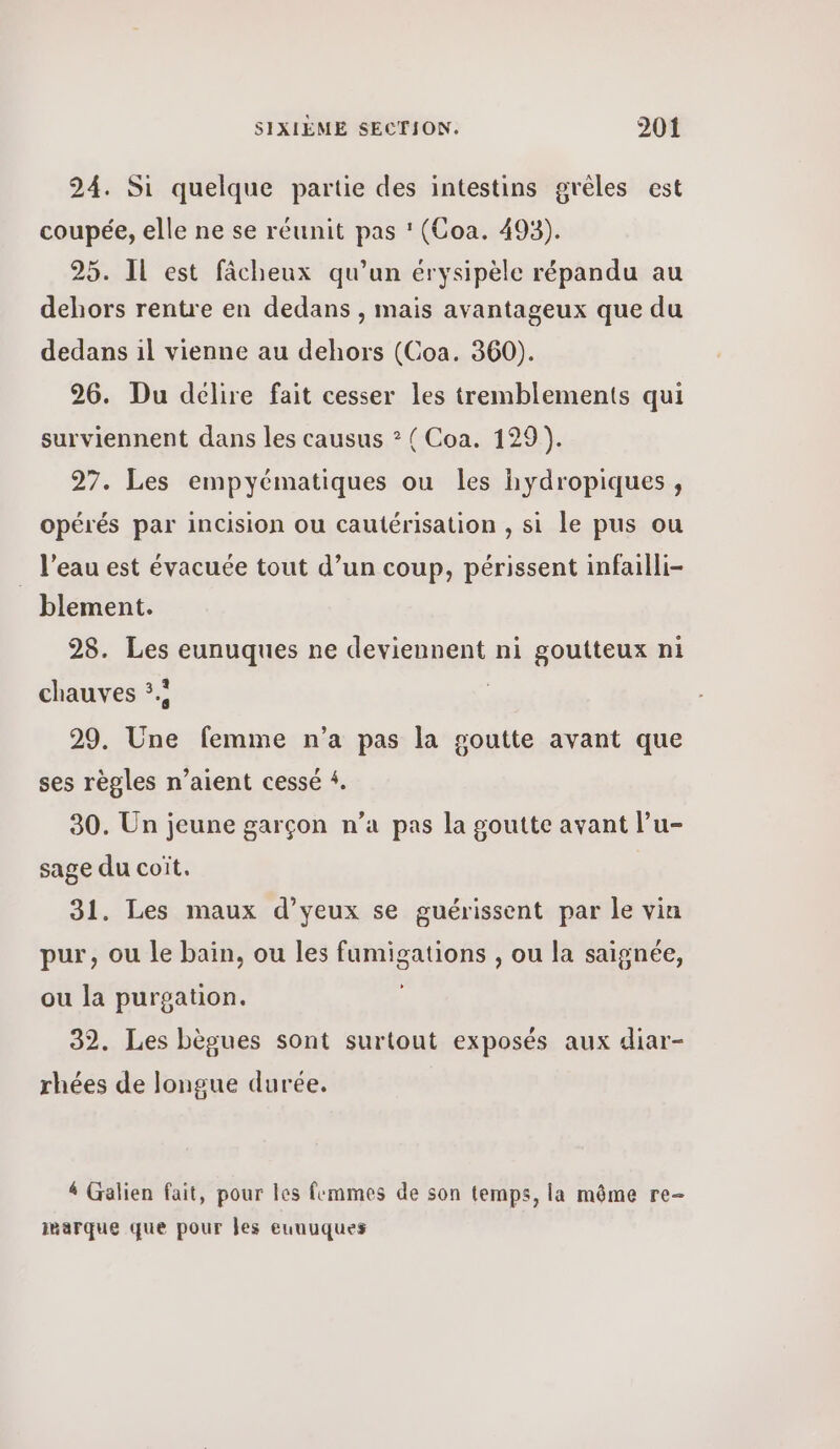 24. Si quelque partie des intestins grèles est coupée, elle ne se réunit pas ' (Όοα. 493). 25. IL est fâcheux qu’un érysipèle répandu au dehors rentre en dedans , mais avantageux que du dedans il vienne au dehors (Coa. 360). 26. Du délire fait cesser les tremblements qui surviennent dans les causus ? ( Coa. 129). 27. Les empyématiques ou les hydropiques, opérés par incision ou cautérisation , si le pus ou _ l'eau est évacuée tout d’un coup, périssent infailli- blement. 28. Les eunuques ne deviennent ni goutteux ni chauves 5. ; 29. Une femme n’a pas la goutte avant que ses règles n'aient cessé 4. 90. Un jeune garçon n’a pas la goutte avant l’u- sage du coit. 31. Les maux d’yeux se guérissent par le vin pur, ou le bain, ou les fumigations , ou la saignée, ou la purgation. 32. Les bègues sont surtout exposés aux diar- rhées de longue durée. 4 Galien fait, pour les femmes de son temps, la même re- marque que pour Jes euuuques