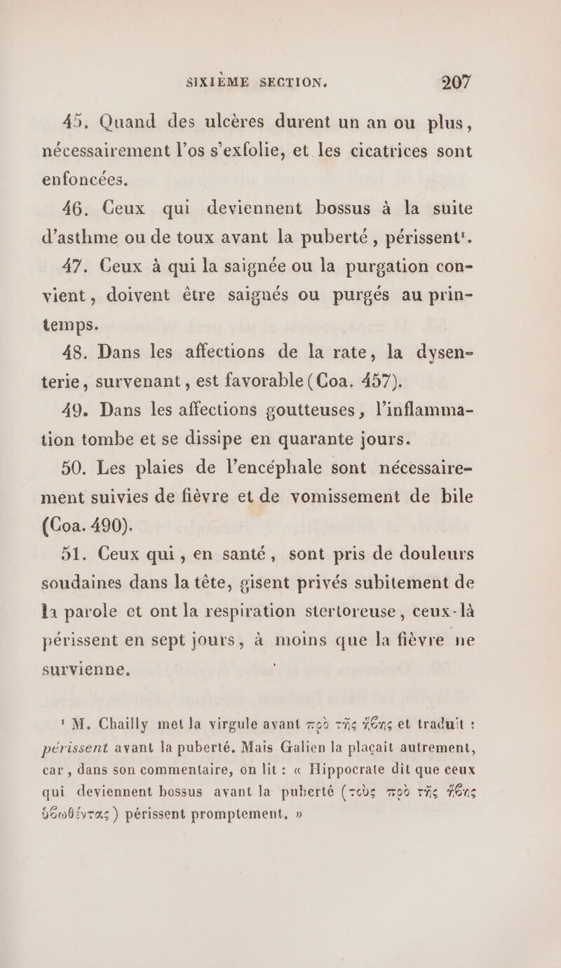 45, Quand des ulcères durent un an ou plus, nécessairement l’os s’exfolie, et les cicatrices sont enfoncées. 46. Ceux qui deviennent bossus à la suite d'asthme ou de toux avant la puberté, périssent:. 47. Ceux à qui la saignée ou la purgation con- vient, doivent être saignés ou purgés au prin- temps. 48. Dans les affections de la rate, la dysen- terie, survenant , est favorable (Coa. 457). 49. Dans les affections goutteuses, l’inflamma- tion tombe et se dissipe en quarante jours. 50. Les plaies de l’encéphale sont nécessaire- ment suivies de fièvre et de vomissement de bile (Coa. 490). 51. Ceux qui , en santé, sont pris de douleurs soudaines dans la tête, gisent privés subitement de 11 parole οἱ ont la respiration stertoreuse, ceux-là périssent en sept jours, à moins que la fièvre ne survienne., ‘M. Chailly met la virgule avant πρὸ τῆς #Gns et traduit : périssent avant la puberté. Mais Galien la plaçait autrement, car , dans son commentaire, on lit: « Hippocrate dit que ceux \ qui deviennent bossus avant la puberté (τοὺς πρὸ τῆς Ίδης À ὑόωθέντας) périssent promptement, »