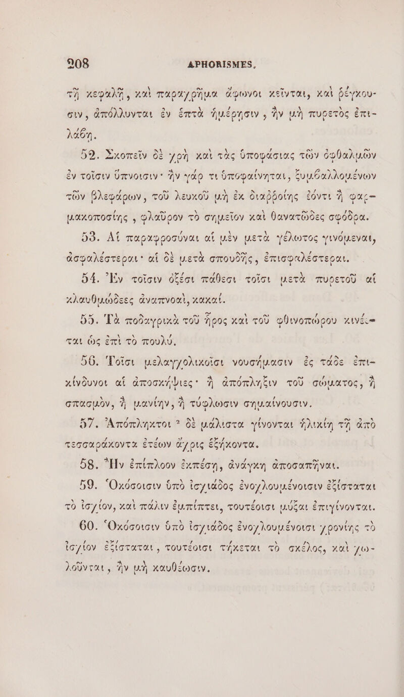 τῇ κεφκλῇ, καὶ παραγρῆμα ἄφωνοι κεῖνται, χαὶ ῥέγκου- Ἰπόλλυνται ἐν ἑπτὰ Ἰηωιέρησιν . ἣν Uh πυοετὸς ἐπι- συν αΤΕΟΛΑΝ € IMEGN ο ην VA σετος ) ” € - , ο. 3 LT 52. Σκοπεῖν δὲ yon καὶ τὰς ὑποφάσιας τῶν ὀφθαλμῶν 6 ν er / 1 τε) &gt; / ἐν τοῖσιν ὕπνοισιν' ἣν γάρ τι ὑποφαίνηται, ξυμθαλλομένων υ ο. / ο» ο» At ον N EN 9) À τῶν βλεφάρων, τοῦ λευκοὺ μὴ ἐκ διαῤῥοίης ἐόντι À our / es \ » \ © 4 µακοποσίης ; Φλαῦρον τὸ σημεῖον καὶ θανατῶδες σφόδρα. [κά € / 6 \ \ Je / 53. Af παρχφροσύναι αἱ μὲν μετὰ γέλωτος γινόµεναι MA ds ἱ | \ ) 9 9 e ni \ δα 9 , ἀσφαλέστεραι af δὲ μ.ετὰ σπουδῆς, ἐπισφαλέστεραι. LR -” 3%/ / C2 \ es D4. Ev τοῖσιν ὀξέσι πᾶθεσι τοῖσι μετὰ πυρετοῦ αἵ 7 / 9 &gt; \ / κλαυθμώδεες ἄναπνοαι, καχκα!. Ex rm \ A \ ο ασ 4 EU / À db. 99. Τὰ ποδαγρικὰ τοῦ Ἶρος xat τοῦ φθινοπώρου Χινέι”- (a Cm \ 4 ται ὡς ἐπὶ τὸ πουλύ, ω ο 2 / 56. Τοΐσι μελαγχολικοῖσι νουσήµασιν ἐς τάδε ἐπι- [ À es / À xivduvor af ἀποσκήψιες: à ἀπόπληξιν τοῦ σώματος, à \ αλ / Not , σπασμὸν, À μµιανίην, À τύφλωσιν σημ.αίνουσιν, 9 / \ CS 57. Ἀπόπληκτοι ? δὲ μάλιστα γίνονται ἡλικίη τῇ ἀπὸ 9) ας τεσσαράκοντα ἐτέων ἄγρις ἑξήκοντα. 3 / a Ἂ 3 -ey. D / ο» 58. “y ἐπίπλοον ἐκπέσῃ, ἀνάγχη ἀποσαπῆναι. [4 / x / / a À 59. Ὀκόσοισιν ὑπὸ ἰσγιάδος ἐνογλουμένοισιν ἐξίσταται ο. ο, \ {ν 2 / / 17 9 / τὸ ἰσγίον, καὶ πάλιν ἐμπίπτει, τουτέοισι µύξαι ἐπιγίνονται. € / \ 60. “Οκόσοισιν ὑπὸ ἰσγιάδος ἐνογλουμένοισι povine τὸ ης Dr. 4 \ / \ ἰσγίον ἐξίσταται , τουτέοισι τήκεται τὸ σκέλος, καὶ γω- } ο nu \ / ιοῦνται, AV µη χαυθεώσιν,