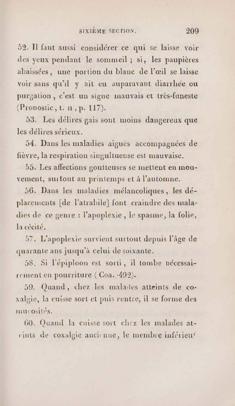 52. Ἡ faut aussi considérer ce qui se laisse voir des yeux pendant le sommeil ; si, les paupières abaissées, une portion du blanc de | αι] se laisse voir sans qu'il y ait eu auparavant diarrhée ou purgation , c'est un signe inauvais et très-funeste (Pronostic, t: n ,p. 117). 93. Les délires gais sont moins dangereux que les délires sérieux. 04. Dans les maladies aiguës accompagnées de fièvre, la respiration singultueuse est mauvaise. 55. Les affections goutteuses se mettent en mou- vement, surtout au printemps et à l'automne. 56. Dans les maladies mélancoliques, les dé- placements [de l'atrabile] font craindre des mala- dies de ce genre : lapoplexie , Le spasme, la folie, la cécité, 07. L’apoplexie survient surtout depuis l’âge de quarante ans jusqu'à celui de soixante. 58. Si l'épiploon est sorti, il tombe nécessai- rement en pourriture ( Coa. 499). 59. Quand, chez les malades atteints de co- χα]ρίο, la cuisse sort et puis rentre, il se forme des mucosités, 60. Quand Îa cuisse sort chez les malades at- cints de coxalgie ancitnne, le membre inférieu‘