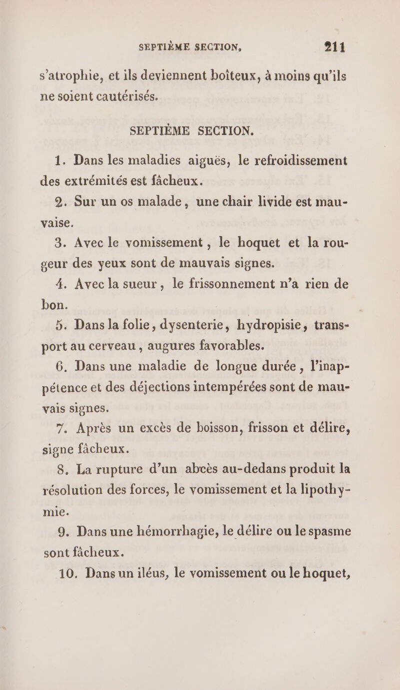 s’atrophie, et ils deviennent boiteux, à moins qu’ils ne soient cautérisés. SEPTIÈME SECTION. 1. Dans les maladies aiguës, le refroidissement des extrémités est fâcheux. 2. Sur un os malade, une chair livide est mau- vaise. 3. Avec le vomissement , le hoquet et la rou- seur des yeux sont de mauvais signes. 4. Avec la sueur, le frissonnement n’a rien de bon. 5. Dans la folie, dysenterie, hydropisie, trans- port au cerveau , augures favorables. 6. Dans une maladie de longue durée , l’inap- pétence et des déjections intempérées sont de mau- vais signes. 7. Après un excès de boisson, frisson et délire, signe facheux. 8. La rupture d’un abcès au-dedans produit la résolution des forces, le vomissement et la lipothy- mie. 9, Dans une hémorrhagie, le délire ou le spasme sont fâcheux. 10. Dans un iléus, le vomissement ou le hoquet,