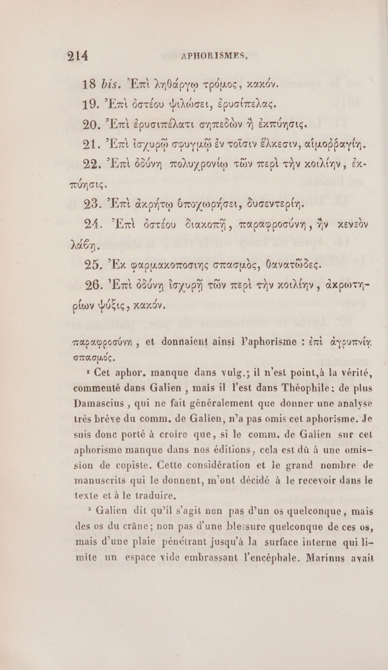 Q 3 \ / / / 18 bis. Ent ληθάργῳ τρόμος, κακόν. 19. Ἐπὶ ὀστέου ψιλώσει, ἐρυσίπελας. 2 \ ch / \ As / 90. ᾿Επὶ ἐρυσιπέλατι σηπεδὼν À ἐκπύησις. 91. Ent ἰσχυρῷ σφυγμῷ ἐν τοῖσιν ἕλκεσιν, αἱμοῤῥαγίη, 99. Ent ὀδύνη πολυχρονίῳ τῶν περὶ τὴν κοιλίην, ἐκ- πύησις. 93. Ἐπὶ ἀκρήτῳ ὑποχωρήσει, δυσεντερίη. 24. Ent ὁστέου διακοπἩ, παραφροσύνη», AV κενεὸν 25. Εκ φαρμαχκοποσιης σπασμὸς, θανατῶδες. 96. Ent ὀδύνη ἰσχυρῃ τῶν περὶ τὴν κοιλίην ἀχρωτη- ρίων ψΨύξις, κακόν. παραφροσύνη , et donnaient ainsi l’aphorisme : ἐπὶ ἀγουπνίῃ σπασμός. 1 Cet aphor. manque dans vulg.; il n’est point, à la vérité, commenté dans Galien , mais il l’est dans Théophile: de plus Damascius , qui ne fait généralement que donner une analyse très brève du comm. de Galien, n’a pas omis cet aphorisme. Je suis donc porté à croire que, si le comm. de Galien sur cet aphorisme manque dans nos éditions, cela est dû à une omis- sion de copiste. Cette considération et le grand nombre de manuscrits qui le donnent, m'ont décidé à le recevoir dans le texte et à le traduire. 2 Galien dit qu’il s’agit non pas d’un os quelconque, mais des os du crâne; non pas d’une blessure quelconque de ces os, mais d’une plaie pénétrant jusqu’à la surface interne qui li- mile un espace vide embrassant l’encéphale. Marinus avait