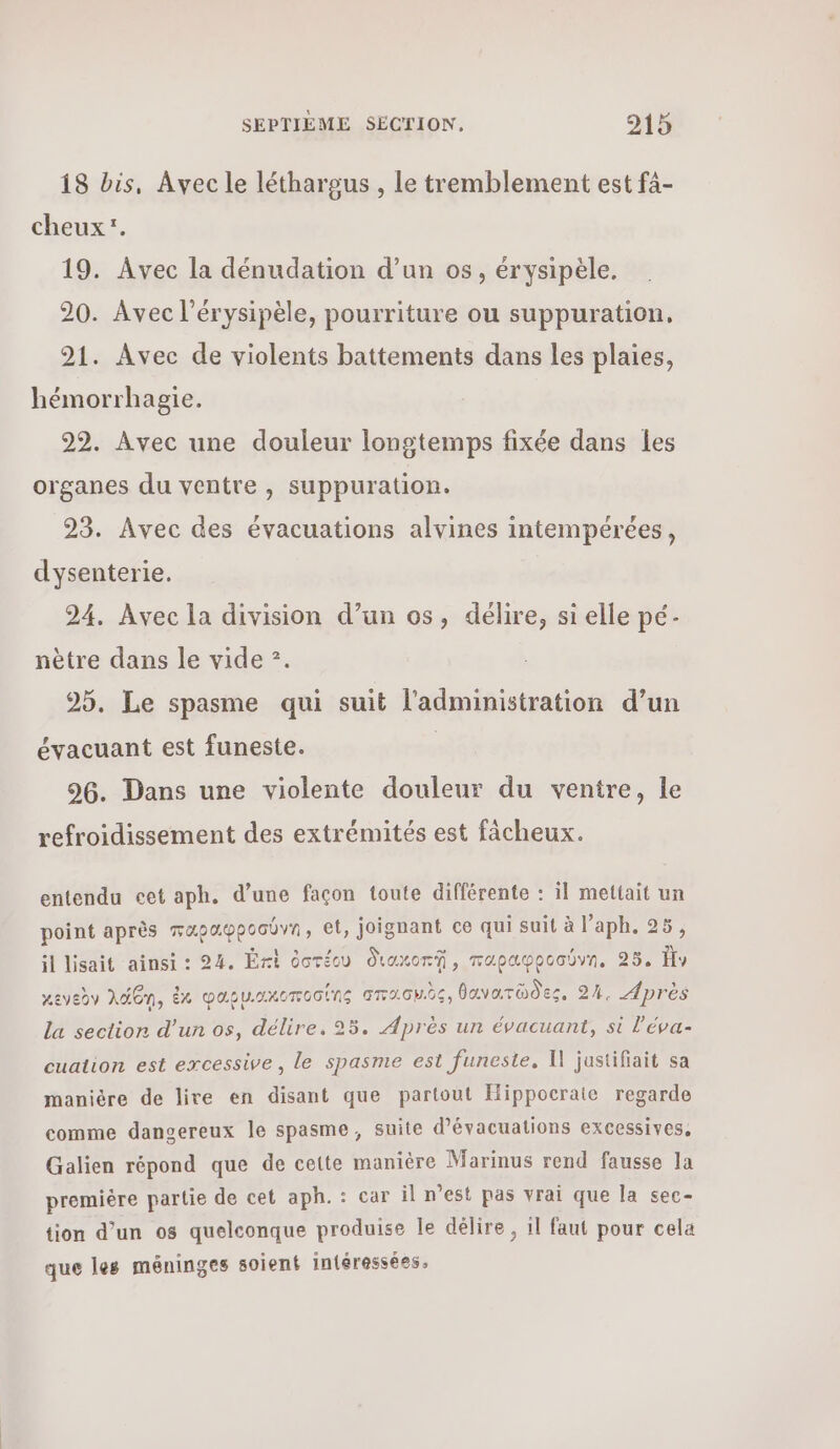 18 bis, Avec le léthargus , le tremblement est f4- cheux. 19. Avec la dénudation d’un os, érysipèle. 20. Avec l’érysipèle, pourriture ou suppuration. 21. Avec de violents battements dans les plaies, hémorrhagie. 22. Avec une douleur longtemps fixée dans {es organes du ventre , suppuration. 23. Avec des évacuations alvines intempérées, dysenterie. 94. Avec la division d’un os, délire, si elle pé- nètre dans le vide ”. 25. Le spasme qui suit l'administration d’un évacuant est funeste. | 90. Dans une violente douleur du ventre, le refroidissement des extrémités est fâcheux. entendu cet aph. d’une façon toute différente : il mettait un point après παραφροσύνη» et, joignant ce qui suit à l’aph. 25, il lisait ainsi : 24. Ért ὁστέω διακοπῇ, παραφροσύνη, 35. ἣν κενεὸν λάθη, ἐκ φαου.ακοποσίης σπασμὸς, θανατῶδες, 24, Après La section d’un os, délire, 25. Après un évacuant, si l’éva- cuation est excessive, le spasme est funeste, Ἡ jastifiait sa manière de lire en disant que partout Hippocrate regarde comme dangereux le spasme, suite d’évacuations excessives, Galien répond que de cette manière Marinus rend fausse la première partie de cet aph.: car il n’est pas vrai que la sec- tion d’un os quelconque produise le délire, il faut pour cela que les méninges soient intéressées,