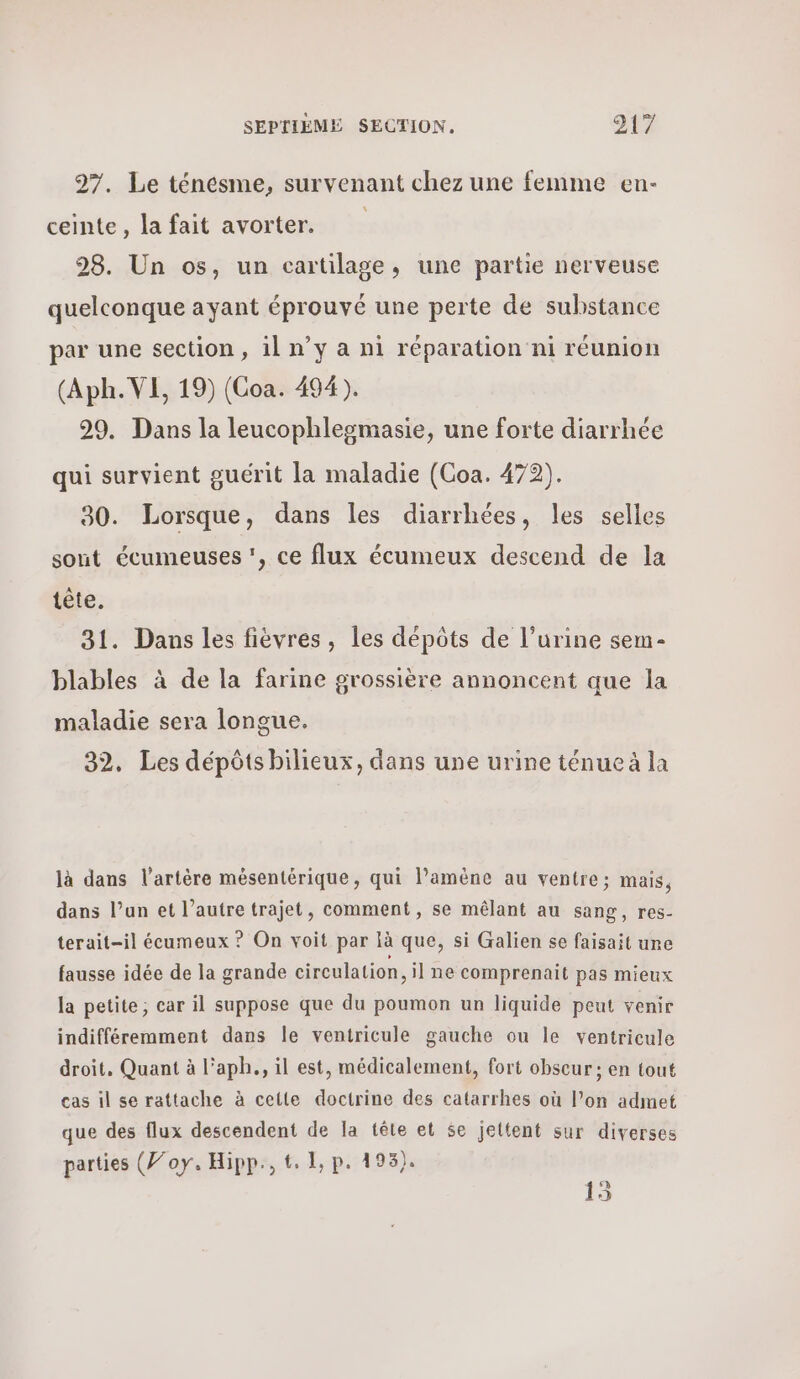 27. Le ténesme, survenant chez une femme en- ceinte, la fait avorter. 98. Un os, un cartilage, une partie nerveuse quelconque ayant éprouvé une perte de substance par une section, il n’y a ni réparation ni réunion (Aph. VE, 19) (Coa. 494). 29. Dans la leucophlegmasie, une forte diarrhée qui survient guérit la maladie (Coa. 472). 90. Lorsque, dans les diarrhées, les selles sont écumeuses ’, ce flux écumeux descend de la tête. 31. Dans les fièvres, les dépôts de l’urine sem- blables à de la farine grossière annoncent que la maladie sera longue. 32, Les dépôts bilieux, dans une urine ténue à la là dans l'artère mésentérique, qui l'amène au ventre; mais, dans l’un et l’autre trajet, comment, se mêlant au sang, res- terait-il écumeux ? On voit par là que, si Galien se faisait une fausse idée de la grande circulation, il ne comprenait pas mieux la petite, car il suppose que du poumon un liquide peut venir indifféremment dans le ventricule gauche ou le ventricule droit, Quant à l’aph., il est, médicalement, fort obscur ; en tout cas il se rattache à cette doctrine des catarrhes où l’on admet que des flux descendent de la tête et se jettent sur diverses parties (Joy. Hipp., t. 1, p. 493). 15