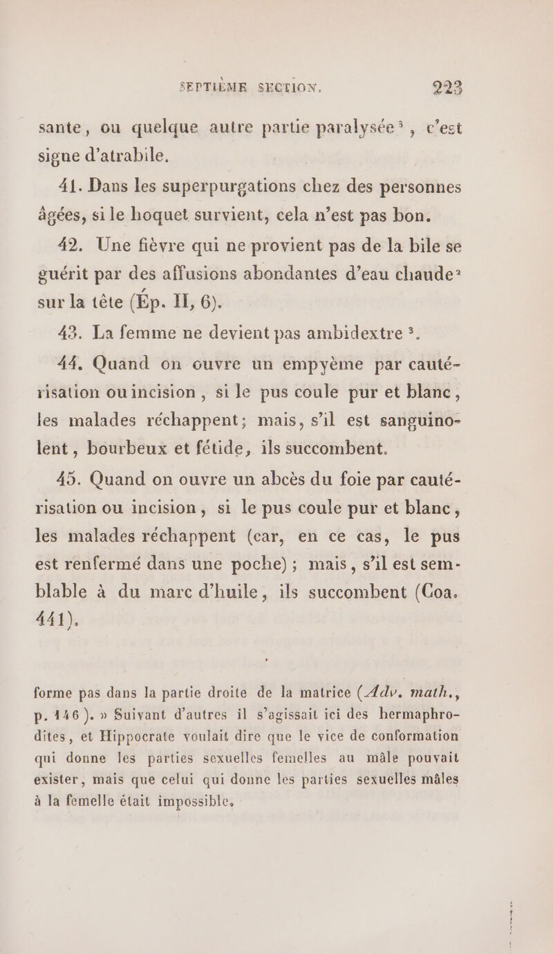 sante, ou quelque autre partie paralysée® , c’est signe d’atrabile. 41. Dans les superpurgations chez des personnes âgées, si le hoquet survient, cela n’est pas bon. 42. Une fièvre qui ne provient pas de la bile se guérit par des affusions abondantes d’eau chaude? sur la tête (Ép. IE, ϐ). 43. La femme ne devient pas ambidextre 5. 44. Quand on ouvre un empyème par cauté- risation ouincision , si le pus coule pur et blanc, les malades réchappent; mais, s’il est sanguino- lent, bourbeux et fétide, 15 succombent. 45. Quand on ouvre un abcès du foie par cauté- risation ou incision, si le pus coule pur et blanc, les malades réchappent (car, en ce cas, le pus est renfermé dans une poche); mais, s’il est sem- blable à du marc d'huile, ils succombent (Coa. 441), forme pas dans la partie droite de la matrice (αν. math., p.146). » Suivant d’autres il s’agissait ici des hermaphro- dites, et Hippocrate voulait dire que le vice de conformation qui donne 165 parties sexuelles femelles au mâle pouvait exister, mais que celui qui donne les parties sexuelles mâles à la femelle était impossible, ο φον ον.