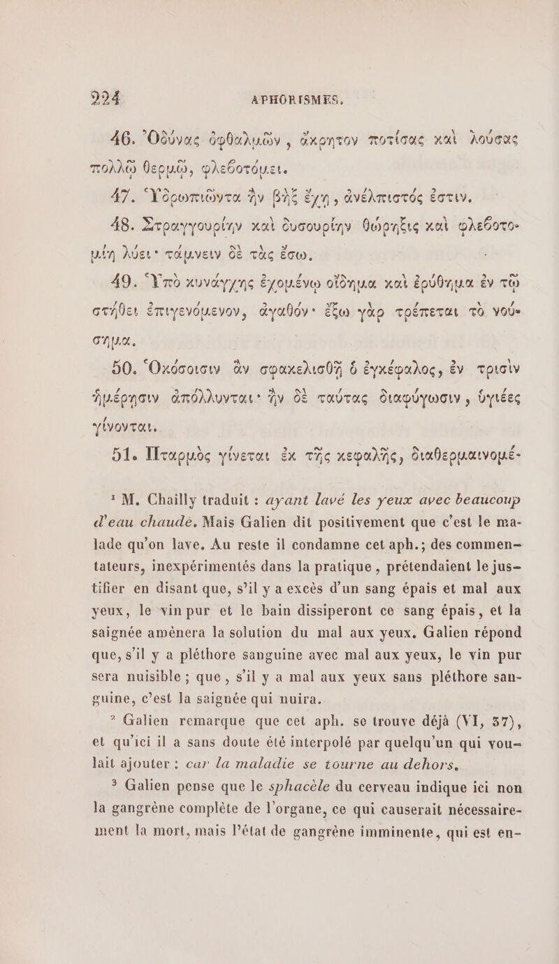 46. ᾿Οδύνας ὀφθαλμῶν , ἄκρητον ποτίσας καὶ λούσας πολλῷ θερμῶῷ, φλεθοτόµει. 47. γδρωπιῶντα Av βὴξ ἔχη, ἀνέλπιστός ἐστιν, 4 νο ο ù #8. Στραγγουρίην καὶ δυσουρίην θώρήξις καὶ φλεθοτο 4 2 , S\ \ ÿ Min λύει τάμνειν δὲ τὰς ἔσω. 49. Ὑπὸ κυνάγχης ἐχομένῳ οἴδημα καὶ ἐρύθημα ἐν τῷ / 9 / 2 ρ 3 \ / \ , στήθει ἐπιγενόμενον, ἀγαθόν' ἔξω γὰρ τρέπεται TO νού» σημα. ο» À 50. Ὁκόσοισιν ἂν σφαχελισθῇ 6 ἐγκέφαλος, ἐν τρισὶν ἡμέρησιν ἀπόλλυνται ἣν δὲ ταύτας διαφύγωσιν » ὑγιέες γίνονται. 51. Πταρμὸς γίνεται ἐκ τῆς χεφαλῆς, διαθεοµαινοµέ- ῤμος Υ ( PAANS ΡΩαινοµ. 1 M. Chailly traduit : ayant lavé les yeux avec beaucoup d'eau chaudè, Mais Galien dit positivement que c’est le ma- lade qu’on lave. Au reste il condamne cet aph.; des commen- tateurs, inexpérimentés dans la pratique , prétendaient le jus- tifier en disant que, s’il y a excès d’un sang épais et mal aux yeux, le vin pur et Ie bain dissiperont ce sang épais, et la saignée amènera la solution du mal aux yeux. Galien répond que, s’il y a pléthore sanguine avec mal aux yeux, le vin pur sera nuisible ; que, s’il y a mal aux yeux sans pléthore san- guine, c’est la saignée qui nuira. 3 Galien remarque que cet aph. se trouve déjà (VI, 57), et qu'ici il a sans doute êté interpolé par quelqu'un qui vou- lait ajouter : car la maladie se tourne au dehors. 3 Galien pense que le sphacèle du cerveau indique iei non la gangrène complète de l'organe, ce qui causerait nécessaire- ment la mort, mais l’état de gangrène imminente, qui est en-