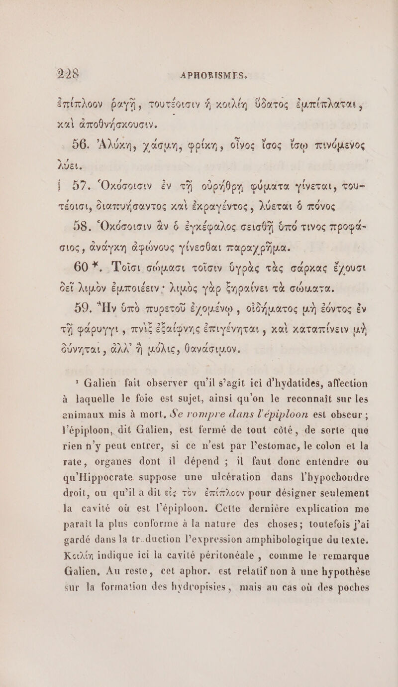 , ο» # 6 ο ἐπίπλοον ῥαγἩ, τουτέοισιν À κοιλίη ὕδατος ἐμπίπλαται, Αρ) A ἓ καὶ ἀποθνήσκουσιν. | : : 56. ᾽Αλύκη, χάσμη, φρίκη, οἶνος ἴσος ἴσῳ πινόµενος λύει. |. ὅ7. Ὀκόσοισιν ἐν tn οὐρήθρη φύματα Ὑίνεται, του- ? IN / QUE) / / / τέοισι, διατυήσαντος καὶ ἐχραγέντος, λύεται ὃ πόνος D8. Ὀχόσοισιν ἂν ὃ ἐγκέφαλος σεισθ] ὑπό τινος προφά- σιος, ἀνάγκη ἀφώνους γίνεσθαι παραχρῆμα. 60 *. Τοῖσι σώµασι τοῖσιν ὑγρὰς τὰς σάρκας ἔχουσι ο ο \ 9 / \ \ / \  δεῖ λιμὸν ἐμποιέειν; λιμὸς γὰρ ξηραίνει τὰ σώματα. 59. Ἡν ὑπὸ πυρετοῦ ἐχομένῳ , οἰδήματος μὴ ἐόντος ἐν τὴ φάρυγγι , πνὶς ἐξαίφνης ἐπιγένηται ; καὶ καταπίνειν μὴ δύνηται, ἀλλ᾽ À μόλις, θανάσιμον. Σ Galien fait observer qu'il s’agit ici d’hydatides, affection à laquelle le foie est sujet, ainsi qu'on le reconnaît sur les animaux mis à mort, Se rompre dans l'épiploon est obseur ; l’épiploon, dit Galien, est fermé de tout côté, de sorte que rien n’y peut entrer, si ce n’est par l’estomac, le colon et la rate, organes dont il dépend ; il faut donc entendre ou qu'Hippocrate suppose une ulcération dans l’hypochondre droit, ou qu’il a dit εἰς τὸν ἐπίπλοον pour désigner seulement la cavité où est l’épiploon. Cette dernière explication me paraît la plus conforme à la nature des choses; toutefois j’ai gardé dans la tr.duction l’expression amphibologique du texte. Κοιλίη indique ici la cavité péritonéale , comme le remarque Galien, Au reste, cet aphor. est relatif non à une hypothèse sur la formation des hydropisies, mais au cas où des poches