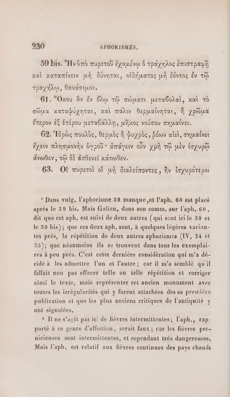 9 À dé 9 59 bis. Ἡν ὑπὸ πυρετοῦ ἐχομένῳ 6 τράχηλος ἐπιστραφῇ \ / \ ÿ 29 / Ν΄ 35 5 Lo καὶ καταπίνειν μὴ δύνηται, οἰδήματος μὴ ἐόντος ἐν τῷ τραχήλῳ, θανάσιμον. 61. Ὅκου ἂν ἐν ὅλῳ τῷ σώματι μεταθολαὶ, καὶ τὸ σὔμα καταφύχηται, καὶ πάλιν θερµαίνηται, À χρῶμα [4 2e ei à 6 1) ο” ΄ Là ἕτερον ἐξ ἑτέρου ueTabd An, uAxos νούσου σημαίνει, 62. Ἱδρὼς πουλὺς, θερμὸς à Ψυ]ρὸς, ῥέων αἴεὶ, σηµαίνει ο” Li œ ο ἔχειν πλησμονὴν ὑυροῦ * ἀπάγειν οὖν χρὴ τῷ μὲν ἰσχυρῷ ἄνωθεν , τῷ δὲ ἀσθενεῖ κάτωθεν. Le \ e \ 9 / À 9 / à 63. Οἱ πυρετοὶ of μὴ διαλείποντες, ἣν ἰσχυρότεροι :Ώαπς vuig. l’aphorisme 59 manque ,et l’aph. 60 est placé après le 59 bis. Mais Galien, dans son comm. sur l’aph. 60, dit que cet aph. est suivi de deux autres ( qui sont icile 39 εἰ le 59 bis); que ces deux aph. sont, à quelques légères varian- tes près, la répétition de deux autres aphorismes (IV, 34 et 55); que néanmoins ils se trouvent dans tous les exemplai- res à peu prés, C’est cette dernière considération qui m’a dé- cidé à les admettre l’un et l’autre; car il πια semblé qu'il fallait non pas effacer telle ou telle répétition et corriger ainsi le texte, mais représenter cet ancien monument avec toutes les irrégularités qui y furent attachées dés sa première publication et que les plus anciens critiques de l'antiquité y ont siynalées, Ἡ πο s’agit pas ici de fièvres intermittentes; l’aph., rap: porté à ce genre d'affection, serait faux ; car les Πόντος per- nicieuses sont intermittentes, et cependant très dangereuses. Mais l’aph, est relatif aux fièyres continues des pays chauds