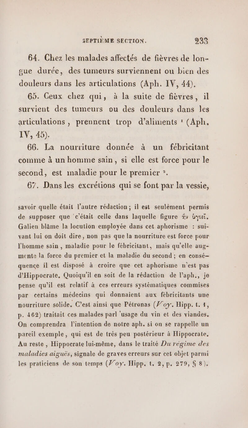 64. Chez les malades affectés de fièvres de lon- sue durée, des tumeurs surviennent ou bien des douleurs dans les articulations (Aph. IV, 44). 65. Ceux chez qui, à la suite de fièvres, il survient des tumeurs ou des douleurs dans 168 articulations , prennent trop d’aliments  (Aph, IV, 45). 66. La nourriture donnée à un fébricitant comme à un homme sain, si elle est force pour le second, est maladie pour le premier ?. 67. Dans les excrétions qui se font par la vessie, savoir quelle était l’autre rédaction; il est seulêment permis de supposer que ‘c'était celle dans laquelle figure ἣν dy, Galien blâme la locution employée dans cet aphorisme : sui- vant lui on doit dire, non pas que la nourriture est force pour l'homme sain , maladie pour le fébricitant, mais qu’elle aug- mente la force du premier et la maladie du second ; en consé- quence il est disposé à croire que cet aphorisme n’est pas d'Hippocrate, Quoiqu'il en soit de la rédaction de l’aph., je pense qu’il est relatif à ces erreurs systématiques commises par certains médecins qui donnaient aux fébricitants une nourriture solide, C’est ainsi que Pétronas (Ÿ/07. Hipp. t. 1, p. 462) traitait ces malades parl ‘usage du vin et des viandes. On comprendra l'intention de notre aph. si on se rappelle un pareil exemple, qui est de très peu postérieur à Hippocrate. Au reste, Hippocrate lui-même, dans le traité Du régime des maladies aiguës, signale de graves erreurs sur cet objet parmi les praticiens de son temps (77οΥγ. Hipp. {. 2,p. 279, 8 8).