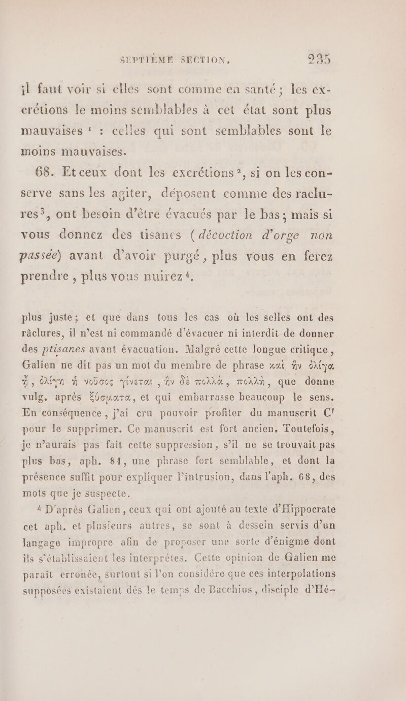 Le il faut voir si elles sont comme en santé ; les ex- crétions le moins semblables à cet état sont plus mauvaises * : celles qui sont semblables sont le moins mauvaises. 68. Etceux dont les excrétions”, si on les con- serve sans les apiter, déposent comme des raclu- res, ont besoin d’être évacués par le bas; mais si vous donnez des tisanes (décoction d’orge non passée) avant d’avoir purgé, plus vous en ferez prendre , plus vous nuirezi, plus juste; et que dans tous les cas où les selles ont des râclures, il n’est ni commandé d’évacuer ni interdit de donner des ptisanes avant évacuation. Malgré cette longue critique, Galien ne dit pas un mot du membre de phrase καὶ ἣν ὀλίγα À, ὀλίγη ἡ νοῦσος Ὑίνεται , ἂν δὲ πολλὰ, πολλὴ, que donne vulg, après ξύσμιατα, et qui embarrasse beaucoup le sens. En conséquence , j’ai cru pouvoir profiter du manuscrit (ϱ) pour le supprimer. Ce manuscrit est fort ancien. Toutefois, je n'aurais pas fait cette suppression, s’il ne se trouvait pas plus bas, aph. 81, une phrase fort semblable, et dont la présence suffit pour expliquer l’intrusion, dans l’aph. 68, des mots que je suspecte. 4 D'après Galien, ceux qui ont ajouté au texte d'Hippocrate cet aph. et plusieurs autres, se sont à dessein servis d’un langage impropre afin de proposer une sorte d’énigme dont ils s’élablissaient les interprètes. Cette opinion de Galien me paraît erronée, surtout si l'on considère que ces interpolations supposées existaient dès le temps de Bacchius, disciple d’'Hé-