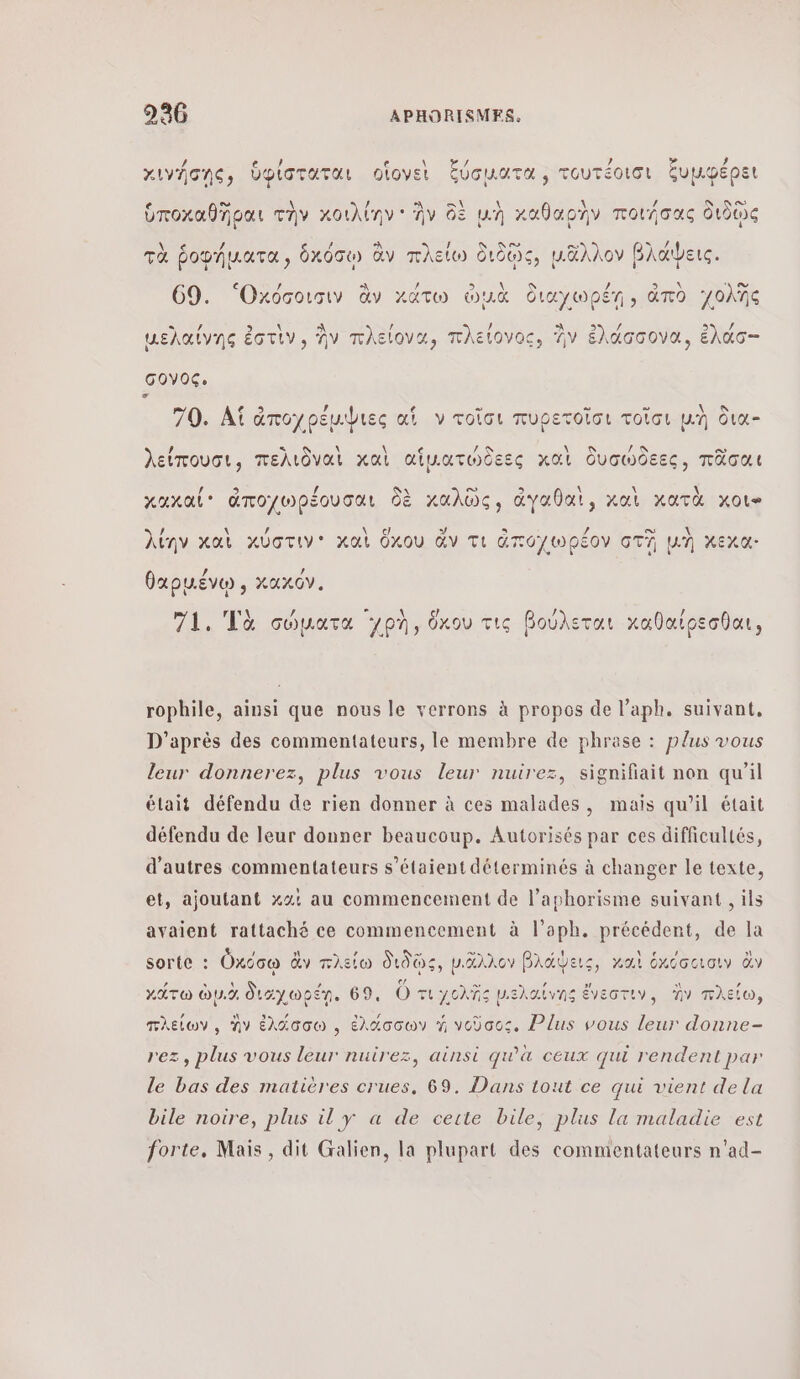 \ 12 à / ’ 2 4 χινήσης, ὑφίσταται οἵονεὶ ξύσματα , τουτέοισι ξυμφέρει Gi \ / 3 a\ ὑποχαθῆραι τὴν κοιλίην ἣν δὲ μὴ καθαρὴν ποιήσας διδῷς À F ο τὰ ῥοφήματα, ὑχόσῳ ἂν πλείω δι ιδῶς, μᾶλλον βλάψεις. 69. 'Οχόσοισιν ἂν κάτω out διαγωρέη» ἀπὸ χολῆς - A / λ / / μελαίνης ἐστὶν, ἣν πλείονα, πλείονος, Av ἑλάσσονα, ἐλάσ- σονος. : Φ 5 / € = = ” AN 70. Αἱ ἀποχρέμψιες αἱ ν τοῖσι πυρετοῖσι τοῖσι un δια- / οσο λείπουσι, πελιδναὶ καὶ αἱματώδεες χαὶ δυσώδεες, πᾶσαι A 9) \ λ \ xaxal® ἀποχωρέουσαι δὲ καλῶς, ἀγαθαὶ, καὶ κατὰ χοι» λίην καὶ κύστιν' καὶ ὅκου ἄν τι ἀποχωρέον GT μὴ χεχα: θαρμένῳ, κακόν. 71. Τὰ σώματα yon, ὅκου τις βούλεται καθαίρεσθαι, rophile, ainsi que nous le verrons à propos de l’aph. suivant, D'après des commentateurs, le membre de phrase : plus vous leur donnerez, plus vous leur nuirez, signifiait non qu’il était défendu de rien donner à ces malades, mais qu’il était défendu de leur donner beaucoup. Autorisés par ces difficultés, d’autres commentateurs s'étaient déterminés à changer le texte, et, ajoutant Χαὶ au commencement de l’aphorisme suivant , ils avaient rattaché ce commencement à l’aph. précédent, de la sorte : Üxcow ἂν πλείω διδῷς, D'AANCY βλάψεις, καὶ ἑκόσοισιν ἂν κάτω à ὠμιὸ Sayuotn. 69, ὅτι γολῆς μιελαίνης ἔνεστιν, Ἐν πλείω, πλείων, ἣν ἑλάσσω , ἑλάσσων à νοῦσος, Plus vous leur donne- rez, plus vous leur nuirez, ainsi qu'à ceux qui rendent par le bas des matières crues, 69. Dans tout ce qui vient de la bile noire, plus il y α de cette bile, plus la maladie est forte, Mais, dit Galien, la plupart des commentateurs n'ad-