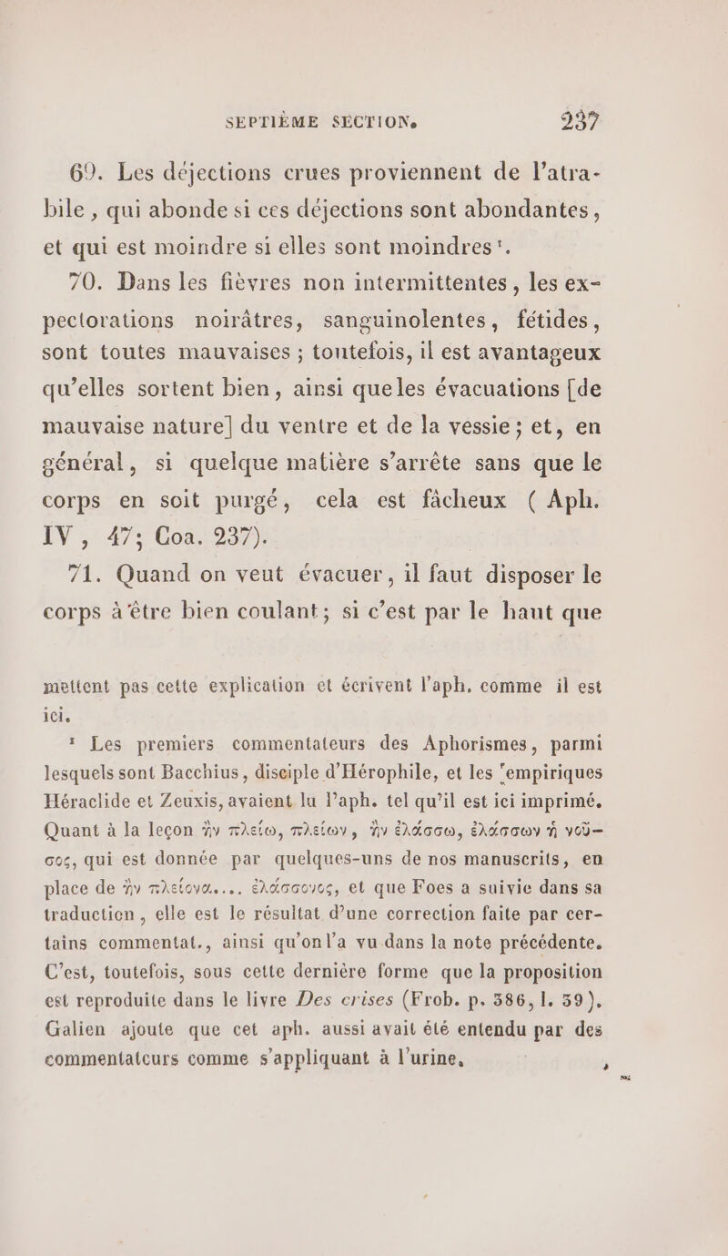 69. Les déjections crues proviennent de l’atra- bile , qui abonde si ces déjections sont abondantes, et qui est moindre si elles sont moindres’. 70. Dans les fièvres non intermittentes , les ex- peclorations noirâtres, sanguinolentes, fétides, sont toutes mauvaises ; toutefois, il est avantageux qu’elles sortent bien, ainsi queles évacuations [de mauvaise nature] du ventre et de la vessie ; et, en oénéral, si quelque matière s’arrête sans que le corps en soit purgé, cela est fâcheux ( Aph. IV ,: 47; Cos1937); | 71. Quand on veut évacuer, il faut disposer le corps à être bien coulant; si c’est par le haut que mettent pas cette explication et écrivent l’aph. comme il est ici, 1 Les premiers commentateurs des Aphorismes, parmi lesquels sont Bacchius, disciple d'Hérophile, et les ‘empiriques Héraclide et Zeuxis, avaient lu Paph. tel qu’il est ici imprimé, Quant à la leçon àv πλείω, πλείων, ἣν ἐλάσσω, ἑλάσσων ἡ νοῦ-- σος, qui est donnée par quelques-uns de nos manuscrits, en place de Ὦν πλείονα.... ἑλάσσονος, et que Foes a suivie dans sa traduction , elle est le résultat d’une correction faite par cer- tains commentat., ainsi qu'on l’a vu dans la note précédente. C’est, toutefois, sous cette dernière forme que la proposition est reproduite dans le livre Des crises (Frob. p. 586,1. 39), Galien ajoute que cet aph. aussi avait élé entendu par des commentatcurs comme s'appliquant à l'urine,