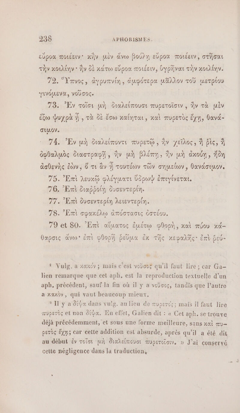 sf / À \ s BE s/ / ον εὔροα ποιέειν κΏν μὲν ἄνω βούλῃ εὕροα ποιξειν, στῆσαι λ λί ολ ον / LA Le € œ AA λί τὴν κοιλίην + ἣν δὲ κάτω εὕροα ποιέειν, ὑγρῆναι τὴν κοιλίην. c 9] [ή 4 / ο. ο» / 72. Ὕπνος, ἀγρυπνίη, ἀμφότερα μᾶλλον τοῦ μετρίου γινόμενα, νοῦσος. 73. Ἐν τοῖσι pn διαλείπουσι πυρετοῖσιν , ἣν τὰ μὲν VE ! A, VINS / er No , ἔξω ψυχρὰ à , τὰ δὲ ἔσω καίηται, καὶ πυρετὸς ἔχη, θανά- σιμον. 74. Ἑν μὴ διαλείποντι πυρετῷ», ἣν χεῖλος, À ῥὶς, À es ολ / Le \ , ὀφθαλμὸς διαστραφῃ, ἣν μὴ βλέπη, ἣν μὴ ἀκούῃ, Ίδη 5 SOS ER ϱ) A ον / ο» / / ἀσθενῆς ἐν, ὃ τι ἂν À τουτεων τῶν σημείων, θανάσικον. à 9 \ à 2 , AS Î Β) / 75. Ent λευχῷ φλέγματι ὕδρωφ ἐπιγίνεται, 76. ᾿Επὶ διαῤῥοίη δυσεντερίη. 77. Ent δυσεντερίη λειεντερίη. 78. Ἠπὶ σφαχέλῳ ἀπόστασις ὁὀστέου. 79 εἰ 80. ‘Ent αἵματος ἐμέτῳ φθορὴ, καὶ πύου xd- ο € ο θαρσις ἄγω᾽ ἐπὶ φθορῃ ῥεῦμα ἐκ τῆς χεφαλῆς: ἐπὶ ῥεύ- we 8 Vulg, a κακόν; mais c'est νοῦσος qu'il faut lire ; car Ga- lien remarque que cet aph. est la reproduction textuelle d’un a χαὠν, qui vaut beaucoup mieux. 2 Il y a δίψα dans vulg. au lieu de πυρετός; mais il faut lire πυρετὸς et non δίφα. En effet, Galien dit : « Cet aph. se trouve déjà précédemment, et sous une forme meilleure, sans χαὶ πυ-- ρετὸς ἔχῃ; car cette addition est absurde, après qu’il a été dit au début ἐν τοῖσι ph διαλείπουσι πυρετοῖσιν, » J'ai conservé cette négligence dans la traduction, Eu