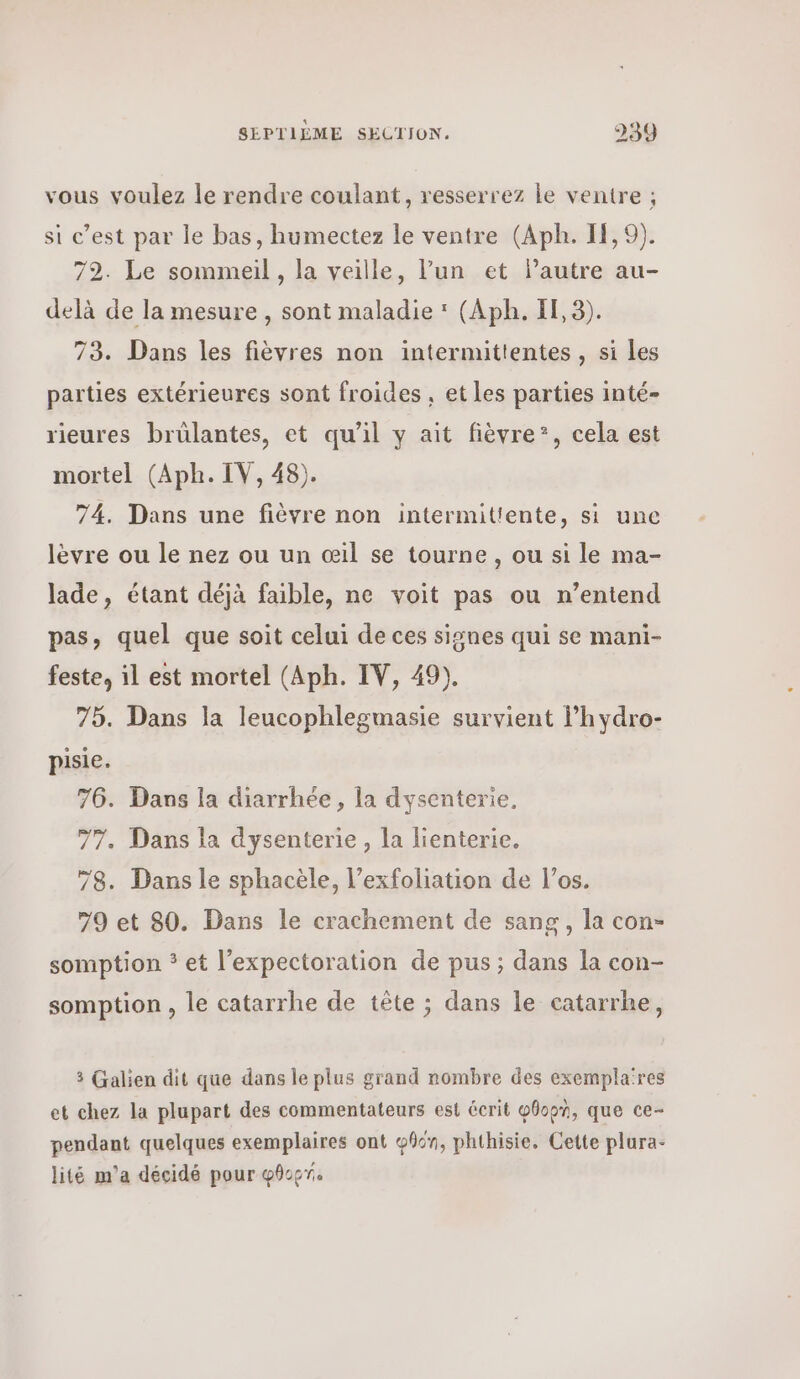 vous voulez le rendre coulant, resserrez le ventre ; si c’est par le bas, humectez 16 ventre (ΑΡΗ. IF, 9). 72. Le sommeil , la veille, l’un et autre au- delà de la mesure , sont maladie * (ΑΡΗ. 1, 9). 73. Dans les fièvres non intermittentes , si Les parties extérieures sont froides, et Les parties inté- rieures brülantes, et qu’il y ait fièvre”, cela est mortel (Aph. IV, 48). 74. Dans une fièvre non intermittente, si une lèvre ou le nez ou un œil se tourne , ou si le ma- lade, étant déjà faible, ne voit pas ou n’entend pas, quel que soit celui de ces signes qui se mani- feste, 1] est mortel (ΑΡΗ. IV, 49). 75. Dans la leucophlegmasie survient l’hydro- pisie. 76. Dans la diarrhée, la dysenterie, 77. Dans la dysenterie , la lienterie. 78. Dans le sphacèle, l’exfoliation de l’os. 79 et 80. Dans le crachement de sang, la con- somption * et l’expectoration de pus; dans la con- somption , le catarrhe de tête ; dans le catarrhe, 3 Galien dit que dans le plus grand nombre des exemplares et chez la plupart des commentateurs est écrit φθορ], que ce- pendant quelques exemplaires ont φβόη, phthisie. Cette plura- lité m'a décidé pour φθορή.