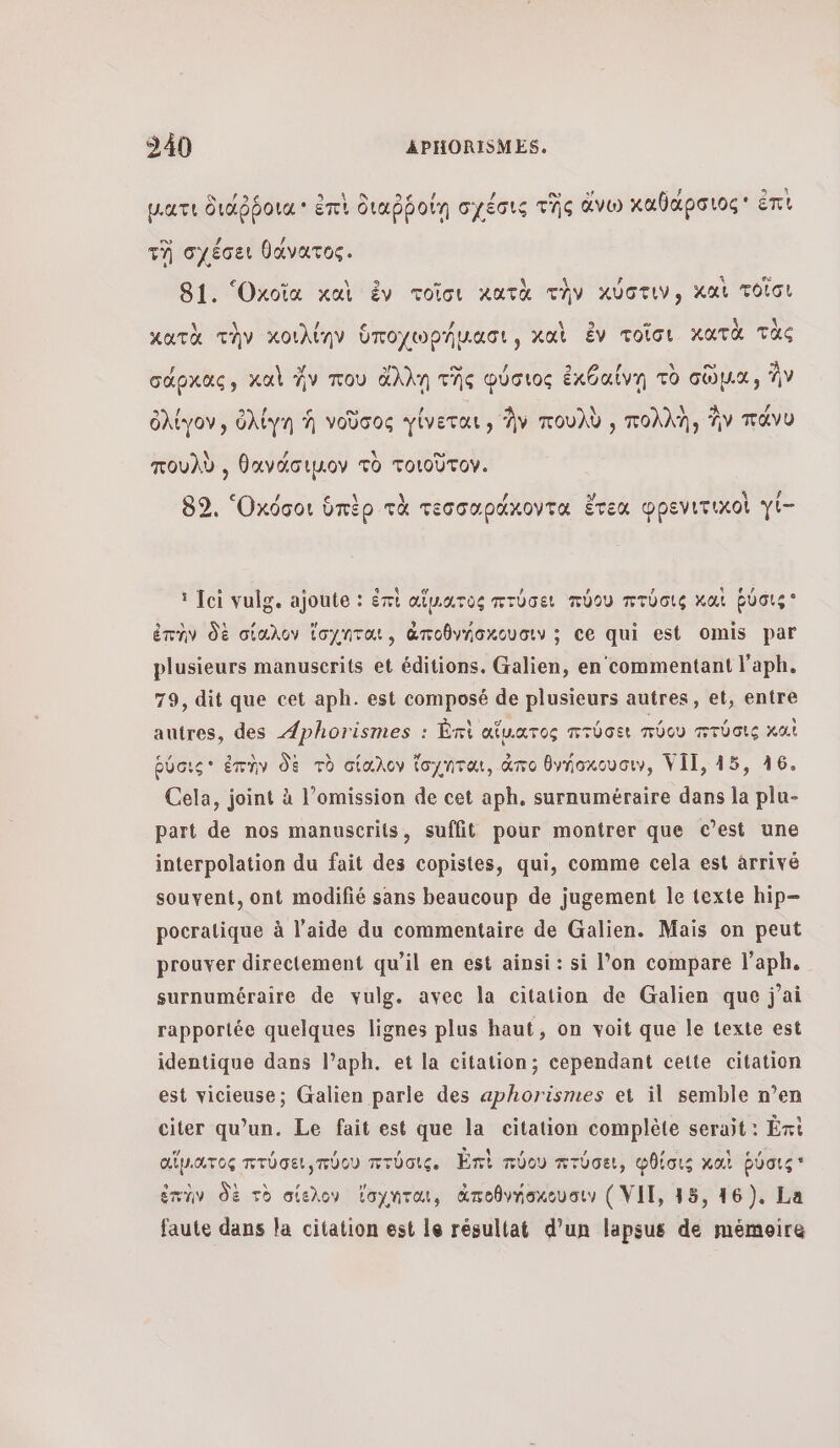 θε ο αν ΦΑΝ 9 ο ο» 3? θά RES RE part διάῤῥοια ἐπὶ διαῤῥοίη σχέσις τῆς ἄνω καθαρσιος πι τῃ σχέσει θάνατος. 2 ee 4 C4 81. ‘Oxoïia καὶ ἐν τοῖσι κατὰ τὴν κύστιν; χα τοῖσι = À κατὰ τὴν κοιλίην ὑποχωρήμασι, καὶ ἐν τοῖσι κατὰ τὰς 9 3 σω ο °À σάρκας, καὶ ἦν που ἄλλῃ τῆς φύσιος ἐκθαίνη τὸ σῶμα, ἣν ο. ε \ À / ὀλίγον, ὀλίγη à νοῦσος γίνεται, Av πουλὺ , πολλη, Av πάνυ \ / λ ο πουλὺ., θανάσιµον τὸ τοιοῦτον. 89, Οκόσοι ὑπὲρ τὰ τεσσαράκοντα ἔτεα φρενιτιχοὶ γί- :Τοἱ vulg. ajoute : ἐπὶ αἵμιατος πτύσει πύου πτύσις καὶ ῥύσις ἐπὴν δὲ σίαλον ἴσχηται, ἀποθνήσχουσιν; ce qui est omis par plusieurs manuscrits et éditions. Galien, en commentant l'aph. 79, dit que cet aph. est composé de plusieurs autres, et, entre autres, des Æphorismes : Ὠπὶ αἵμιατος πτύσει πύου πτύσις καὶ ῥύσις ἐπὴν δὲ τὸ σίαλον ἴσχηται, ἄπο θνήσκουσιν, VII, 15, 16. Cela, joint à l’omission de cet aph, surnuméraire dans la plu- part de nos manuscrits, suffit pour montrer que c’est une interpolation du fait des copistes, qui, comme cela est arrivé souvent, ont modifié sans beaucoup de jugement le texte hip- pocratique à l’aide du commentaire de Galien. Mais on peut prouver directement qu’il en est ainsi : si l’on compare l’aph. surnuméraire de vulg. avec la citation de Galien que j'ai rapportée quelques lignes plus haut, on voit que le texte est identique dans l’aph. et la citation; cependant cette citation est vicieuse; Galien parle des aphorismes et il semble n’en citer qu’un. Le fait est que la citation complète serait: Éti αἵμιατος πτύσει,πύου πτύσις. Ent πύου πτύσει, φθίσις καὶ ῥύσις ἐπὴν δὲ τὸ σίελον ἴσχηται, ἀποθνήσκουσιω ( VII, 15, 16). La faute dans la citation est le résultat d’un lapsus de mémoire