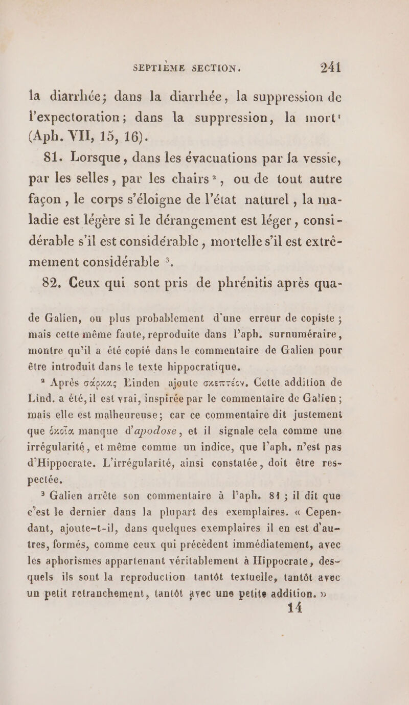 la diarrhée; dans la diarrhée, la suppression de l’expectoration; dans la suppression, la mort: (Aph. VIL 15, 16). 81. Lorsque, dans les évacuations par fa vessie, par les selles, par les chairs®, ou de tout autre façon , le corps s’éloigne de l’état naturel , la ma- ladie est légère si le dérangement est léger , consi- dérable s’il est considérable, mortelle s’il est extré- mement considérable :. 82. Ceux qui sont pris de phrénitis après qua- de Galien, ou plus probablement d'une erreur de copiste ; mais cette même faute, reproduite dans l’aph. surnuméraire, montre qu’il a été copié dans le commentaire de Galien pour être introduit dans le texte hippocratique. 3 Après σάρχας Einden ajoute σχεπτέον, Cette addition de Lind, a été, il est vrai, inspirée par le commentaire de Galien; mais elle est malheureuse; car ce commentaire dit justement que éxoia manque d’apodose, et il signale cela comme une irrégularité, et même comme un indice, que l’aph, n’est pas d'Hippocrate., L’irrégularité, ainsi constatée, doit être res- Ροοίόθ. 3 Galien arrête son commentaire à l’aph. 81 ; il dit que c’est le dernier dans la plupart des exemplaires. « Cepen- dant, ajoute-t-il, dans quelques exemplaires il en est d'au- tres, formés, comme ceux qui précèdent immédiatement, avec les aphorismes appartenant véritablement à Hippocrate, des- quels 6 sont la reproduction tantôt textuelle, tantôt avec un pelit retranchement, tantôt avec une petite addition. » 14