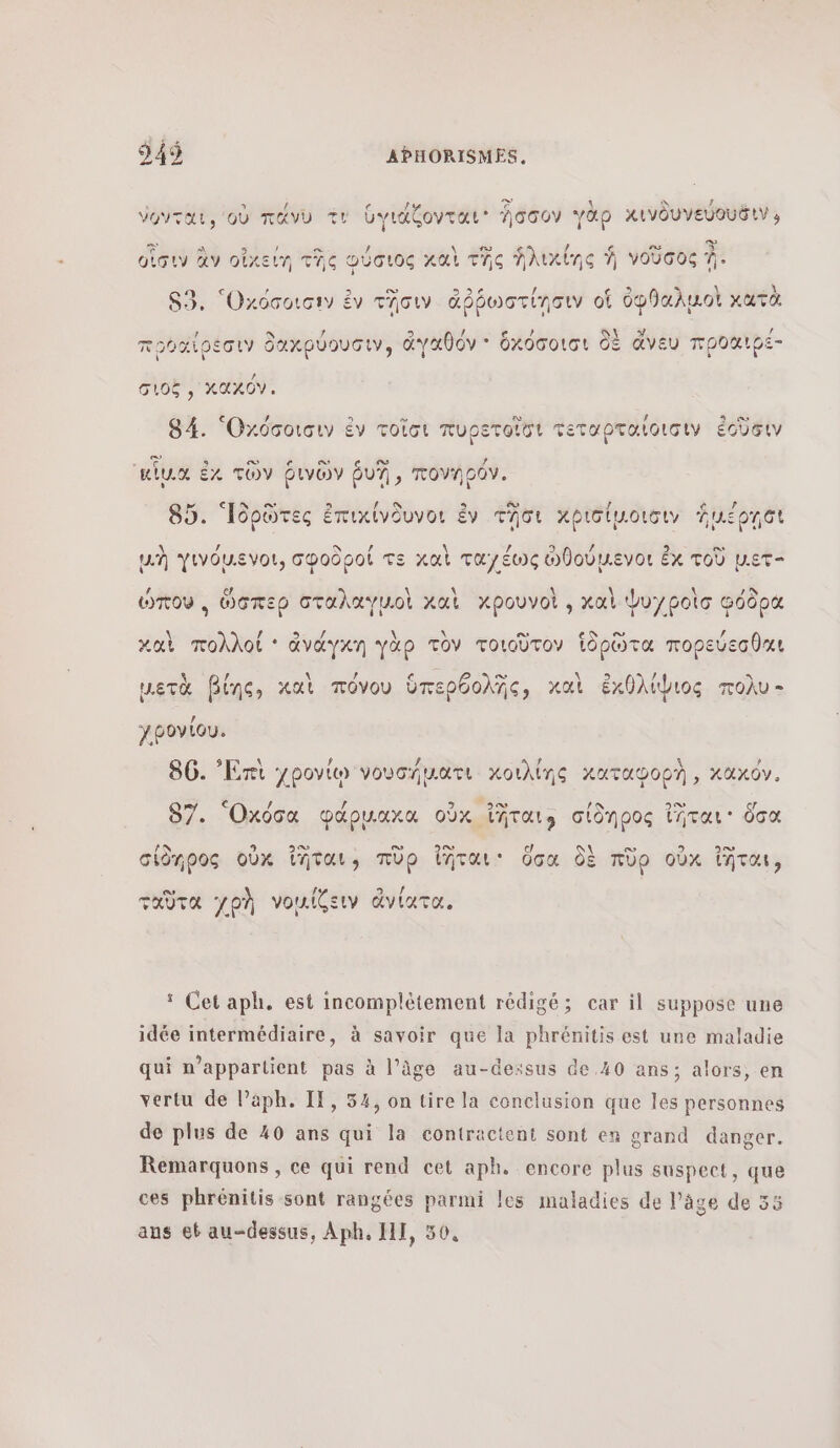 2 à ον \ S , ο νονται, οὐ πάνυ τν ὑγιάζονται' Ἴσσον γαρ χκινδυνεύουδινο Ca A SE Y = / \ sw 4 $ ex κ οἷσιν ἂν οἰκείη τῆς Φύσιος καὶ τῆς Ἁλικίης À VOUGO À. ’ ο. Ca D \ L 80. Οκόσοισεν ἐν τῆσιν ἀῤῥωστίησιν of ὀφθαλμοὶ κατὰ : AY &gt; au δν τν πρθαίρεσιν δαχρύουσιν, ἀγαθόν + ὁκόσοισι δὲ ἄνευ προαιρε- σιοξ, κακόν. € (à 3 ο. ex [2 3 ας 84. Οχόσοισιν ἐν τοῖσι πυρετοῖσι τεταρταιοισιν ἐοῦδιν - δα 9 οὸ e ο. ο / RUN ἐκ τῶν ῥινῶν UT, πονηράν. CN ον / δρ f 4 ὸ / 85. Ἱδρῶτες ἐπιχίνδυνοι ἐν Tor κρισίµοισιν ἡμέρῃοι 1 ne Doot τε À DL 0 \] 2. + CT μὴ γινόμενοι, σφοδροί τε καὶ ταγέως ὠθούμενοι ἐκ τοῦ µετ , αμ, PARTIS \ \ bo ee Bosc ώπου, ὥσπερ σταλαγμοὶ καὶ xpouvol , καὶ Ψυγροὶσ φόδρα [ά / \\ \ ee ο” , καὶ πολλοί ' ἀνάγκη γὰρ τὸν τοιοῦτον Ἱδρῶτα πορεύεσθαι A / c À D à / = μετὰ βίης, καὶ πόνου ὑπερθολῆς, καὶ ἐχκθλίψιος πολυ - χρονίου. \ 12 a 14 \ ρ 86. ἘἨπι χρονίῳ νουσήµατι κοιλίης καταφορὴ , κακόν, € # / ου 5% 97. Ὀκόσα papuuxa οὐκ ἴῆταιφ σίδηρος intar ὅσα ΑΝ 3 ον ο» ο» y _ πο σίδηρος oùx ἴῆται, πρ ἴῆται: ὅσα δὲ np οὖκ ἴῆται, ο ps ο ταῦτα χρὴ νοµίζειν ἄνίατα, ‘ Cet aph. est incomplétement rédigé; car il suppose une idée intermédiaire, à savoir que la phrénitis est une maladie qui n'appartient pas à l’âge au-dexsus de 40 ans; alors, en vertu de lPaph. If, 54, on tire la conclusion que les personnes de plus de 40 ans qui la contractent sont en grand danger. Remarquons , ce qui rend cet aph. encore plus suspect, que ces phrénitis sont rangées parmi les maladies de l’âge de 55 ans et au-dessus, Aph, 111, 50,