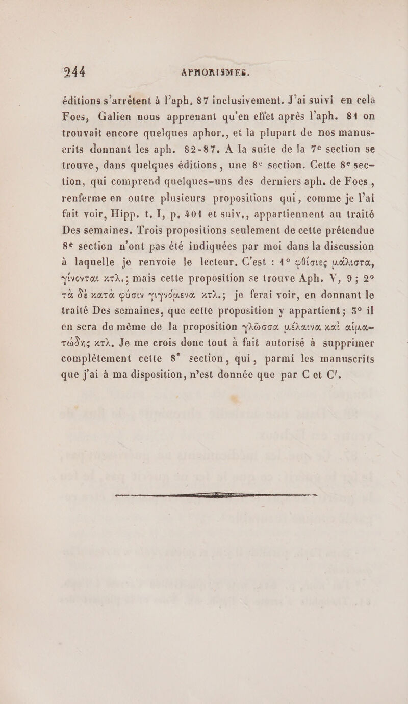 éditions s'arrêtent à l’aph, 87 inclusivement, J'ai suivi en celà Foes, Galien nous apprenant qu’en effet après l'aph. 84 on trouvait encore quelques aphor., et la plupart de nos manus- erits donnant les aph. 82-87, A la suite de la 7e section se trouve, dans quelques éditions, une 8° section. Cette 8€ sec— tion, qui comprend quelques-uns des derniers aph. de Foes, renferme en outre plusieurs propositions qui, comme je [αἱ fait voir, Hipp. t. 1, p. 404 et suiv., appartiennent au traité Des semaines. Trois propositions seulement de cette prétendue 8e section n'ont pas été indiquées par moi dans la discussion à laquelle je renvoie le lecteur. C’est : 15 φθίσιες péMora, γίνονται Χτλ.; mais cette proposition se trouve Aph. V, 9; 2° τὰ δὲ κατὰ φύσιν γιγνόμενα κτλ. je ferai voir, en donnant le traité Des semaines, que cette proposition y appartient; 3° il en sera de même de la proposition γλῶσσα µέλαινα καὶ αἱἷμια-- τώδης κτλ. Je me crois donc tout à fait autorisé à supprimer complètement cette 8° section, qui, parmi les manuscrits que j'ai à ma disposition, n’est donnée que par Cet C/.
