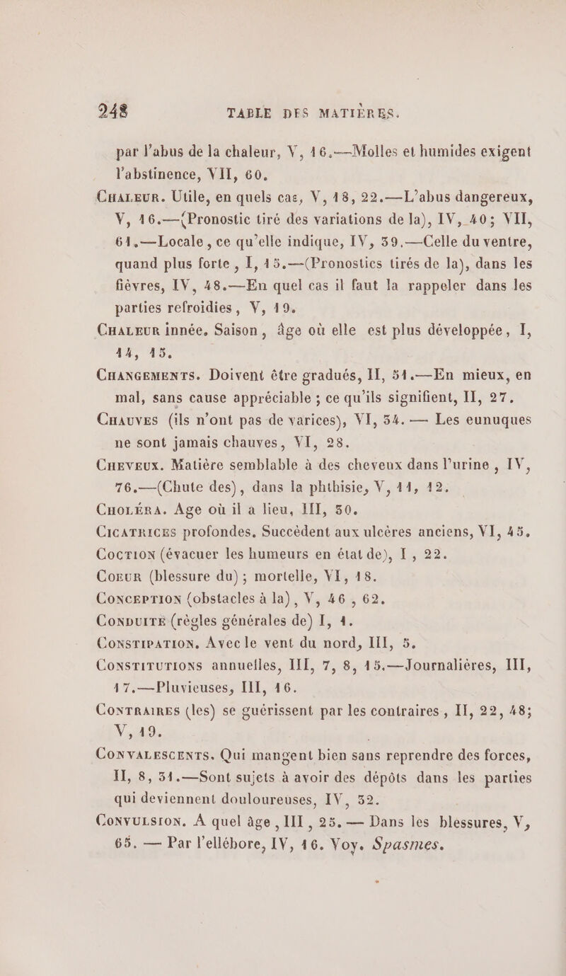 par l'abus de la chaleur, V, 46.—Molles et humides exigent l’abstinence, VIT, 60, Cuareur. Utile, en quels cas, V, 18, 22.—L’abus dangereux, V, 16.—{Pronostic tiré des variations de la), IV, 40; VII, 61.—Locale, ce qu’elle indique, IV, 39.—-Celle du ventre, quand plus forte , 1, 15.—(Pronostics tirés de la), dans les fièvres, IV, 48.— En quel cas il faut la rappeler dans les parties refroidies, V, 19. Careur innée, Saison, âge où elle est plus développée, I, 14, 45. CHaNGEmMENTs. Doivent être gradués, If, 51.—En mieux, en mal, sans cause appréciable ; ce qu'ils signifient, II, 27. Cnauves (ils n’ont pas de varices), VI, 54. — Les eunuques ne sont jamais chauves, VI, 28. Caeveux. Matière semblable à des cheveux dans l'urine , IV, 76.—(Chute des), dans la phthisie, V, 44, 12. Cuozéra. Age où il a lieu, HIT, 50. CicaTrices profondes, Succèdent aux ulcères anciens, VI, 45. Cocrion (évacuer les humeurs en état de), I, 22. Cour (blessure du); mortelle, VE, 18. Coxcerrion {obstacles à la), V, 46 , 69. ConpuiTe (règles générales de) 1, 4. ConsTiPATION, Avec le vent du nord, ΠΠ, 5. Coxsrirurions annuelles, ILE, 7, 8, 45.—Journalières, IT, 17.—Pluvicuses, III, 46. CoxrTraiRes (les) se guérissent par les contraires , IT, 22, 48; Αν η | CONvALESCENTS. Qui mangent bien sans reprendre des forces, IT, 8, 51.—Sont sujets à avoir des dépôts dans les parties qui deviennent douloureuses, IV, 32. ConvuLsrox. A quel âge , III, 25.— Dans les blessures, V, 65. — Par l'ellébore, IV, 46. Voy. Spasmes.