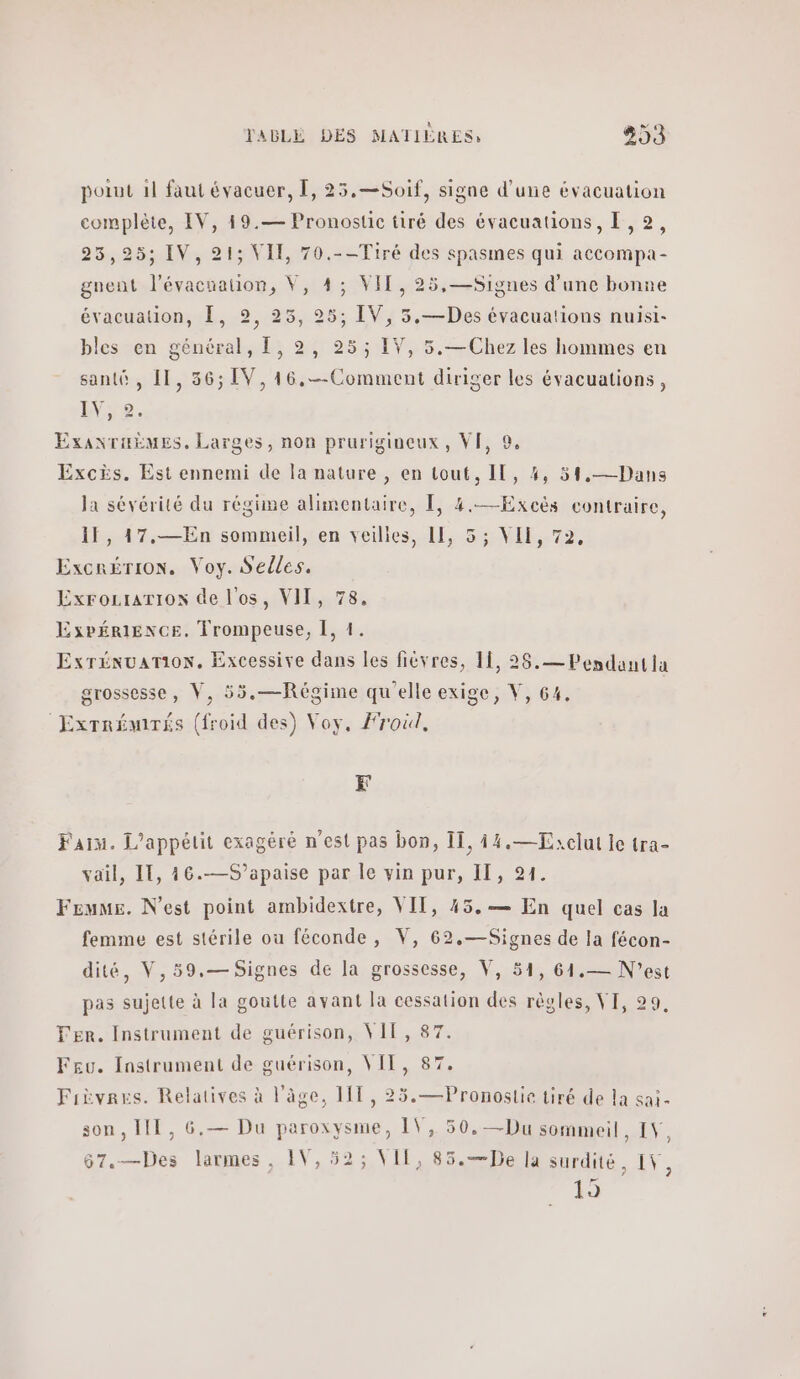 point 1l faut évacuer, 1, 25,—Soif, signe d’une évacuation complète, IV, 49.— Pronostic tiré des évacuations, [,2, 25,25; IV,21; VII, 70.--Tiré des spasmes qui accompa- gnent Aer a V, 4; VIT, 25,—Signes d’une bonne évacuation, [, 2, 25, “e IV, 3.—Des évacuations nuisi- bles en général, 1,9, 25; IV, 5.— Chez les hommes en santé , 11, 36; [V,16,--Comment diriger les évacuations, Eye. ExanTuëmes. Larges, non prurigineux, VF, 9, Excès. Est ennemi de la nature , en tout, IL, 4, 31,—Dans la sévérité du régime alimentaire, Τ, 4.—Excès contraire, 1, 47,—En sommeil, en veilies, 11, 5; VII, 72, Excrérion, Voy. Selles. Exrozrariox de l'os, VII, 78, ExpÉéRIENCE. Trompeuse, 1, 1. Exrénuarion. Excessive dans les fiévres, 11, 26.— Pendantla grossesse, V, 55.—Régime qu'elle exige, V, 64, ‘Exrrémrés (froid des) Voy, Froil, Fr Faim. L’appétit exagéré n’est pas bon, IT, 14.—Zxclut le tra- vail, IT, 46.—S’apaise par Ίο vin pur, II, 91. Femme. N'est point ambidextre, VII, 45.— En quel cas la femme est stérile ou féconde, V, 62.—Signes de la fécon- dité, V,59.— Signes de la grossesse, V, 51, 61.— N'est pas sujette à la goutte avant la cessation des règles, VI, 29, Fer. Instrument de guérison, VIT, 87 Feu. Instrument de guérison, VIT, 87. Fièvrars. Relatives à l'âge, 11 , 25.—Pronostie tiré de la sai- son, ΠΠ, 6.— Du paroxysme, 1\, 50.—Du sommeil, IV, 67.—Des larmes, IV, 52; VII, 85.—De la surdité, IV, 19