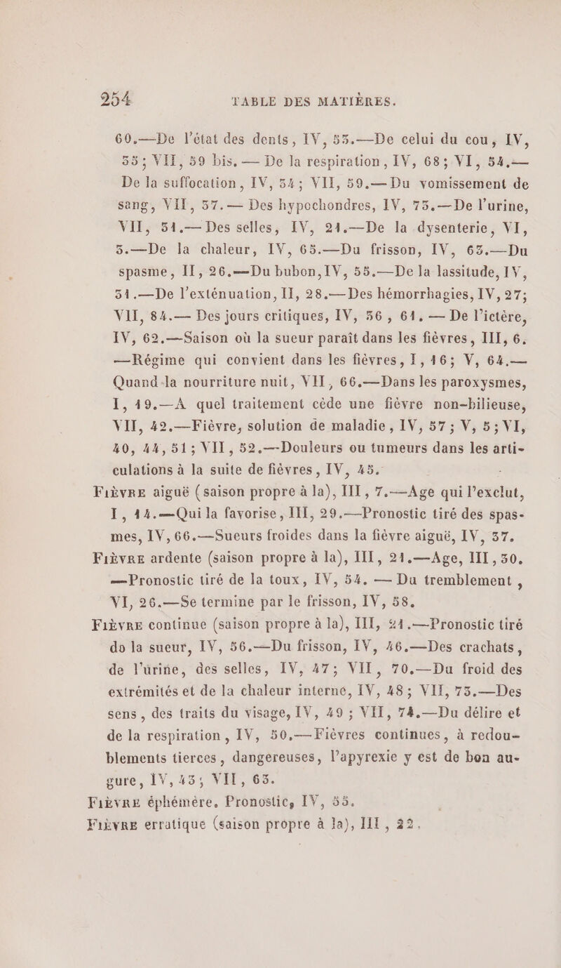 60.—De l’état des dents, IV, 53.—De celui du cou, IV, 55; VIT, 59 bis. — De Ja respiration, IV, 68; VI, 54,— De la suffocation, IV, 54; VIE, 59.— Du vomissement de sang, VIT, 57.— Des hypochondres, IV, 75.—De l'urine, ΥΠ, 51.— Des selles, IV, 21.—De la -dysenterie, VI, 5.—De la chaleur, IV, 65.—Du frisson, IV, 63.— Du spasme, ΠΠ, 26.—Du bubon, IV, 55.—De la lassitude, IV, 31.—De l’exténuation, II, 28.— Des hémorrhagies, IV, 27; VIT, 84.— Des jours critiques, IV, 56, 61. — De l’ictère, IV, 62,—Saison où la sueur paraît dans les fièvres, III, 6. —Régime qui convient dans les fièvres, 1,16; V, 64.— Quand-la nourriture nuit, VIT, 66.— Dans les paroxysmes, 1. 19.--Α quel traitement cède une fièvre non-bilieuse, VII, 42.—Fièvre, solution de maladie, IV, 57; V, 5; VI, 40, 44,51; VII, 52.—Douleurs ou tumeurs dans les arti- culations à la suite de fièvres, IV, 45. Fièvre aiguë (saison propre à la), IT, 7.-—Age qui l’exclut, I, 44.—Qui la favorise , IT, 29.—Pronostic tiré des spas- mes, IV, 66.—Sueurs froides dans la fièvre aiguë, IV, 37. Fièvre ardente (saison propre à la), III, 21.—Age, II, 50. — Pronostic tiré de Ja toux, IV, 54. — Du tremblement ; VI, 26.—Se termine par le frisson, IV, 58. Fièvre continue (saison propre à la), II, #4.—Pronostic tiré do la sueur, IV, 56.—Du frisson, IV, 46.—Des crachats, de l'urine, des selles, IV, 47; VII, 70.—Du froid des extrémités et de la chaleur interné, IV, 48; VII, 73.—Des sens , des traits du visage, IV, 49 ; VIT, 74.—Du délire et de la respiration, IV, 50,—Fièvres continues, à redou- blements tierces, dangereuses, l’apyrexie y est de bon au- gure, 1V,43; VIE, 63. Fièvre éphémère, Pronostic, IV, 55. Fièvre erratiqué (saison propre à la), IL, 22,