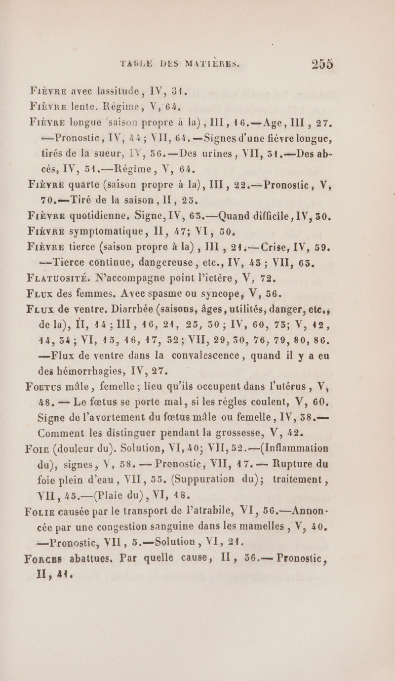 Fièvre avec lassitude, IV, 31. Fièvre lente. Régime, V, 64, Fièvre longue ‘saison propre à la), III, 146.— Age, III , 27. —Pronostic, IV, 44; VIT, 64, —Signes d’une fièvre longue, tirés de la sueur, IV, 56.—Des urines, ΥΠ, 51.—Des ab- cès, IV, 51.—Régime, V, 64. Fièvre quarte (saison propre à la), III, 22.— Pronostic, V, 70.—Tiré de la saison, Il, 25. Fièvre quotidienne. Signe, IV, 65.—Quand difficile, IV, 30. Fièvre symptomatique, II, 47; VI, 50, Fièvre tierce (saison propre à la) , Π1 , 24:—Crise, IV, 59. —-Tierce continue, dangereuse , etc., IV, 45 ; VII, 65. FLaruosiTÉ. N’accompagne point l’ictère, V, 79. FLux des femmes. Avec spasme ou syncope, V, 56. FLux de ventre. Diarrhée (saisons, âges, utilités, danger, ete.; de la), 1, 443 I, 16, 21, 25, 50 ; IV, 60, 73; V, 492, 412, 543 VI, 15,46, 17, 52; VII, 29, 50, 76, 79, 80, 86. —Flux de ventre dans la convalescence, quand il y a eu des hémorrhagies, IV, 27. Fogrus mâle, femelle ; lieu qu’ils occupent dans l'utérus, V, 48. — Le fœtus se porte mal, si les règles coulent, V, 60. Signe de l'avortement du fœtus mâle ou femelle, IV, 58.— Comment les distinguer pendant la grossesse, V, 42. For£ (douleur du). Solution, VI, 40; VIT, 52.—(Inflammation du), signes, V, 58. — Pronostic, VIT, 47.— Rupture du foie plein d’eau, VII, 55. (Suppuration du); traitement, VII, 45.—(Plaie du), VI, 18. Fours causée par le transport de V'atrabile, VI, 56,—Annon- cée par une congestion sanguine dans les mamelles , V, 40. —Pronostic, VII, 5.—Solution, VI, 21. ΈΟΚΟΒΡ abattues. Par quelle cause, Il, 56.— Pronostic, II, 41,