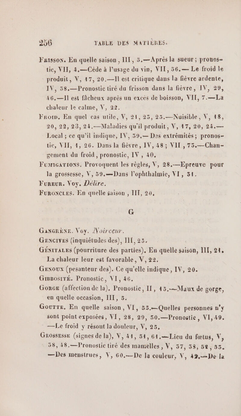 Faissox, En quelle saison , IT, 5.— Après la sueur ; prouos- tic, VII, 4.—Cède à l’usage du vin, VIT, 56.— Le froid le produit, V, 47, 20.—II est critique dans la fièvre ardente, IV, 58.—Pronostic tiré du frisson dans la fièvre, IV, 29, 46.—I1 est fâcheux après un excés de boisson, VIT, 7.—La chaleur le calme, V, 22. Frorn, En quel cas utile, V, 24, 25, 25.—Nuisible, V, 18, 20, 22, 23, 24.-—Maladies qu’il produit, V, 17, 20, 24.— Local ; ce qu'il indique, IV, 59.— Des extrémités; pronos- tic, VIE, 4, 26. Dans la fièvre, IV, 48: VII , 75.—Chan- gement du froid, pronostic, IV, 40, FonricaATions, Provoquent les règles, V, 28.—Epreuve pour la grossesse, V, 59.—]Jans l’ophthalmie, VI, 31. Fureur. Voy. Délire. Furoxcres. En quelle saison , 111,26, G GANGRÈNE. Voy. /Voirceur. GENCIVES (inquiétudes des), HE, 25. GÉNtTALES (pourriture des parties), En quelle saison, 111, 919 La chaleur leur est favorable, V, 22, Gexoux (pesanteur des). Ce qu’elle indique, IV, 20. GiBBosITÉ. Pronostic, VI, 46. Gorce (affection de la), Pronostic, 1, 45.—Maux de gorge, en quelle occasion, IT, 5. Gourre. En quelle saison, VE, 55.— Quelles personnes n’y sont point exposées, VI, 28, 29, 50.—Pronostic, VI, 49. — Le froïd y résout la douleur, V, 95. Grossesse (signes de la), V, 41, 54, 61,— Lieu du fœtus, V, 58, 48.—Pronostic tiré des mamelles , V, 57, 58, δὲ, 33. —Des menstrues, V, 60.——De Ja couleur, V, 42,-=De la