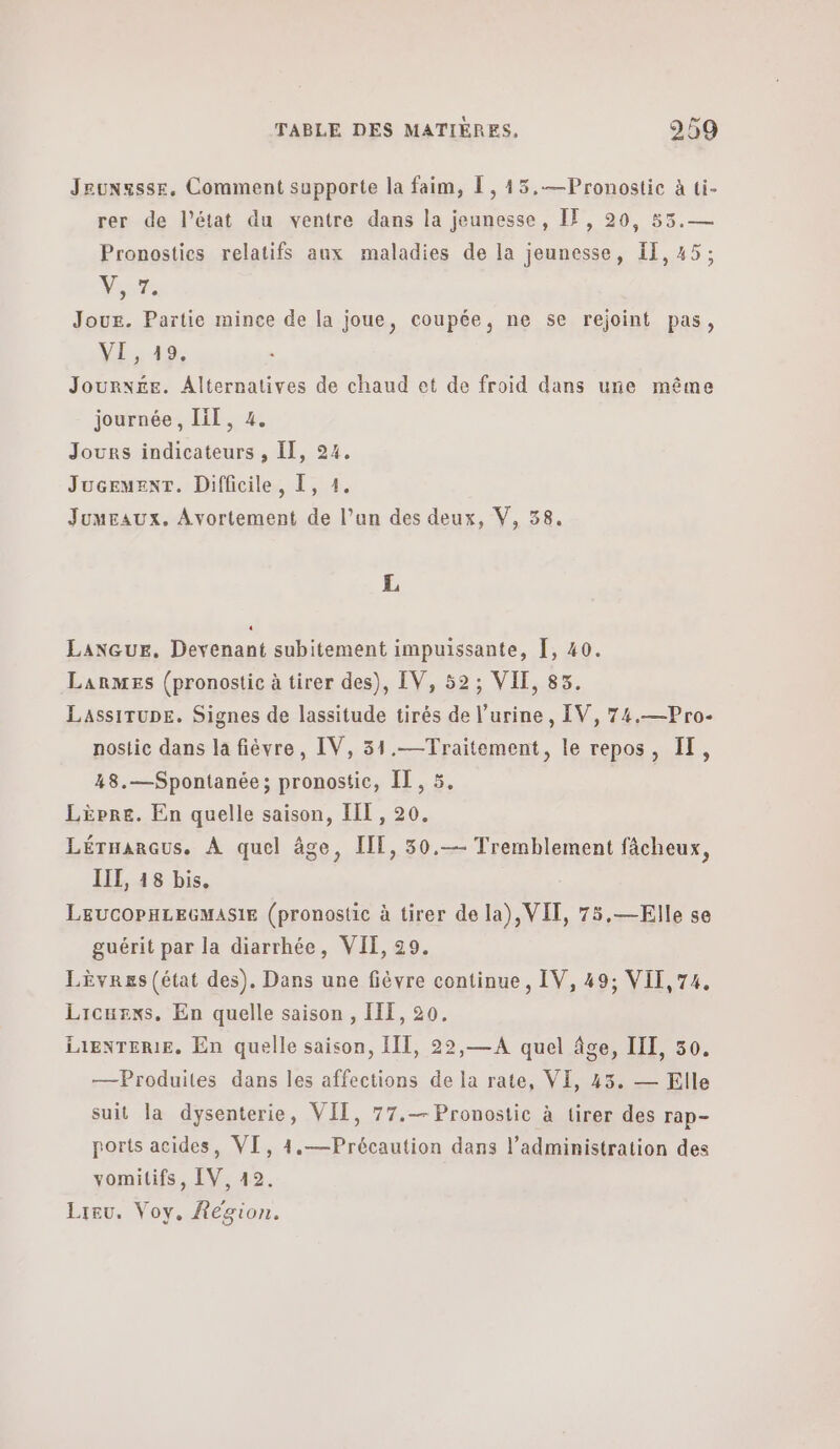 Jeunssse. Comment supporte la faim, L,45.—Pronostic à ti- rer de l’état du ventre dans la jeunesse, IF, 20, 55.— Pronosties relatifs aux maladies de la jeunesse, 11, 45: Vue Joue. Partie mince de la joue, coupée, ne se rejoint pas, VE, 49. Journée. Alternatives de chaud et de froid dans une même journée, ΠΠ. 4. Jours indicateurs , ΠΠ, 24. Juceuent. Difficile, 1, 4. JuuEaux. Avortement de l’an des deux, V, 58. L Lanqur. Devenant subitement impuissante, Ï, 40. Lanmes (pronostic à tirer des), IV, 52; VIE, 83. LassiTupe. Signes de lassitude tirés de l'urine, IV, 74.—Pro- nostic dans la fièvre, IV, 31.—Traitement, le repos, IT, 48.—Spontanée; pronostic, 11. 5. Lèpre. En quelle saison, III, 20. Lérnarqus. À quel âge, IT, 50.--- Tremblement fâcheux, IIL, 18 bis. LEUCOPHLEGMASIE (pronostic à tirer de la), VIT, 75,—Elle se guérit par la diarrhée, VIF, 29. Lèvres (état des). Dans une fièvre continue, IV, 49; VII,74. Licuexs. En quelle saison , 111,20, LAENTERIE, En quelle saison, 11, 22,— A quel âge, Π1, 50. —Produites dans les affections de la rate, VI, 43. — Elle suit la dysenterie, VII, 77.— Pronostic à tirer des rap- ports acides, VI, 4.—Précaution dans l'administration des vomitifs, IV, 42. Lieu. Voy, Region,