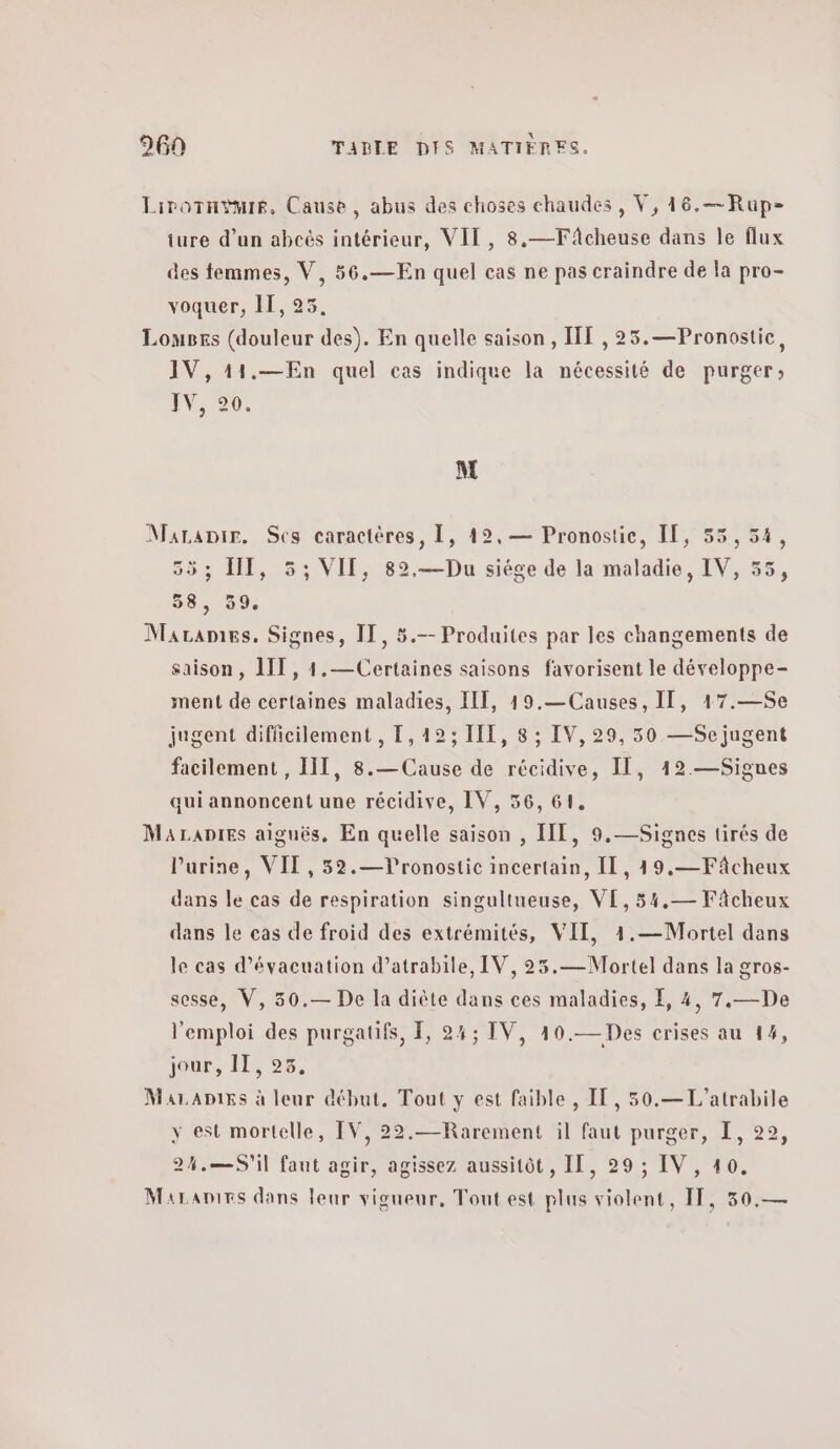 Lirornÿmie, Cause, abus des choses chaudes , V, 16.—Rup- ture d’un abcès intérieur, VIT, 8.—Fâcheuse dans le flux des femmes, V, 56.—En quel cas ne pas craindre de la pro- voquer, IT, 25. Louses (douleur des). En quelle saison, Η{ ,25.—Pronostie, IV,11.—En quel cas indique la nécessité de purger; LV 20. M MaraDir. Ses caractères, 1, 12, — Pronostic, IT, 55,54, 553 Π, 5; VIT, 82.—Du siége de la maladie, IV, 55, 38, 39. Marames, Signes, ΤΠ, 5.- Produites par les changements de saison, 1IT, 1.— Certaines saisons favorisent le développe- ment de certaines maladies, II, 19.— Causes, IT, 17.—Se jugent difficilement , 1,123 111, 8 ; IV, 29, 50. —Sejugent facilement , III, 8.— Cause de récidive, II, 12.—Signes qui annoncent une récidive, IV, 56, 61. ΜΑΤΑΡΙΕς aiguës, En quelle saison , IIT, 9,—Signes tirés de Purine, ΥΠ , 52.—TVronostic incertain, IL, 19.—Fâcheux dans le cas de respiration singultueuse, VE, 54,— Fâcheux dans le cas de froid des extrémités, VIT, 4.—Mortel dans le cas d'évacuation d’atrabile, IV, 25.—Mortel dans la gros- sesse, V, 30.— De la diète dans ces maladies, 1, 4, 7.—De l'emploi des purgatifs, 1, 24; IV, 10.— Des crises au 14, jour, II, 25. MaraADixs à leur début. Tout y est faible , IT, 50.—L'atrabile y est mortelle, IV, 22.—Rarement il faut purger, I, 22, 24,.—5Si1 faut agir, agissez aussitôt, II, 29 ; IV , 40. Maranies dans leur vigueur, Tout est plus violent, IT, 30.—