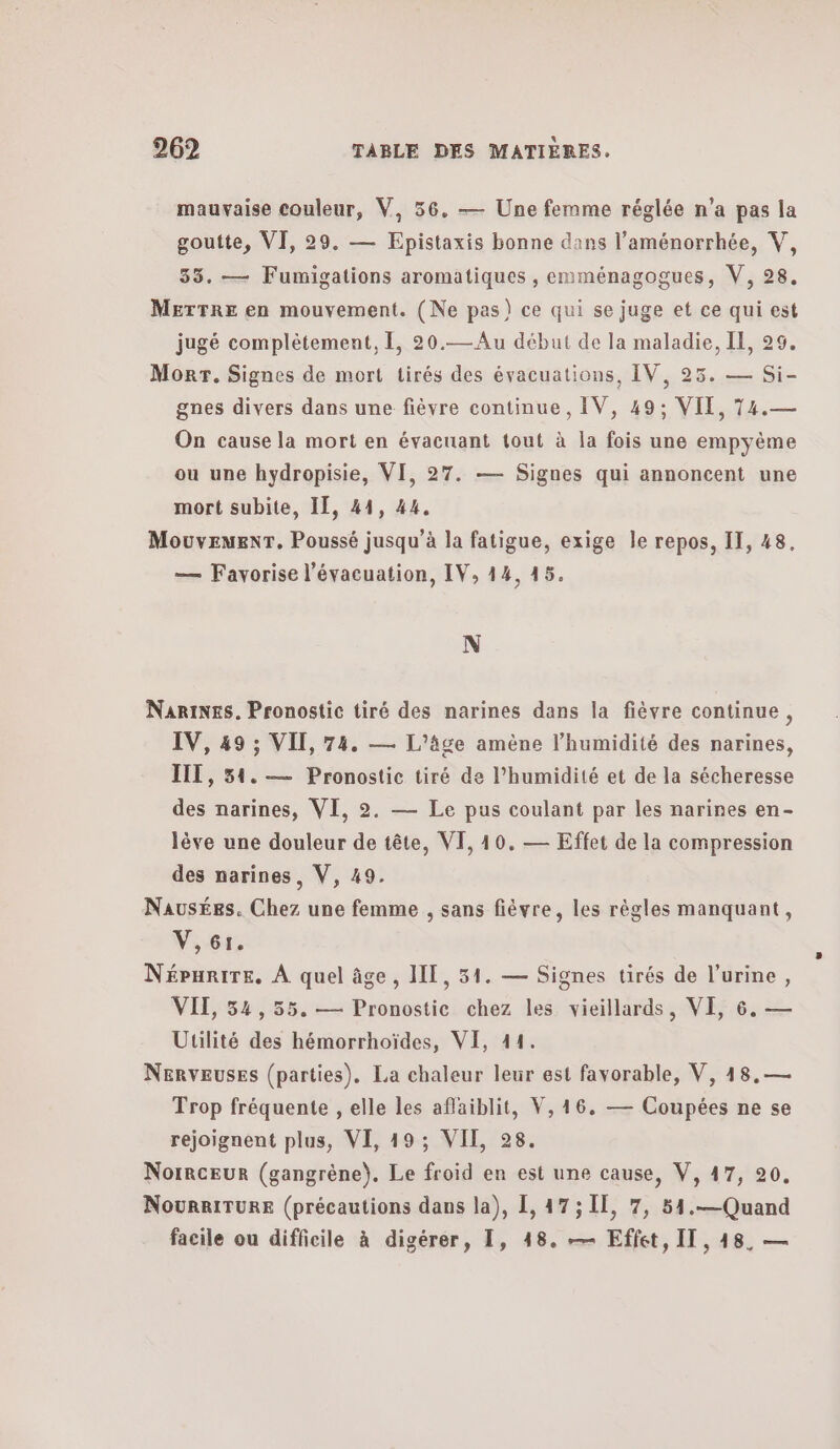 mauvaise couleur, V, 56. — Une femme réglée n'a pas la goutte, VI, 29. — Epistaxis bonne dans l’aménorrhée, V, 35. — Fumigations aromatiques , emménagogues, V, 28, METTRE en mouvement. (Ne pas) ce qui se juge et ce qui est jugé complètement, 1, 20.—Au début de la maladie, IL, 29. Morr. Signes de mort tirés des évacuations, IV, 25. — Si- gnes divers dans une fièvre continue, IV, 49; VII, 74.— On cause la mort en évacuant tout à la fois une empyème ou une hydropisie, VI, 27. — Signes qui annoncent une mort subite, IT, 44, 44. MouvemenT. Poussé jusqu’à la fatigue, exige le repos, IT, 48, — Favorise l'évacuation, IV, 14, 45. N NariNes. Pronostic tiré des narines dans la fièvre continue, IV, 49 ; VII, 74. — L'âge amène l'humidité des narines, IIL, 51. — Pronostic tiré de l'humidité et de la sécheresse des narines, VI, 9. — Le pus coulant par les narines en- lève une douleur de tête, VI, 40, — Effet de la compression des narines, V, 49. Nausées. Chez une femme , sans fièvre, les règles manquant, V,61. Népurire, À quel âge, IT, 51. — Signes tirés de l'urine, VII, 54,55. — Pronostic chez les vieillards, VE, 6. — Utilité des hémorrhoïdes, VI, 11. Nerveuses (parties). La chaleur leur est favorable, V, 48,— Trop fréquente , elle les aflaiblit, V, 16. — Coupées ne se rejoignent plus, VE, 19: ΥΠ. 28. Norrceur (gangrène). Le froid en est une cause, V, 47, 90. NouRRITURE (précautions dans la), 1, 47; Ἡ, 7, 54.— Quand facile ou difficile à digérer, I, 48. — Effet, IT, 148, —