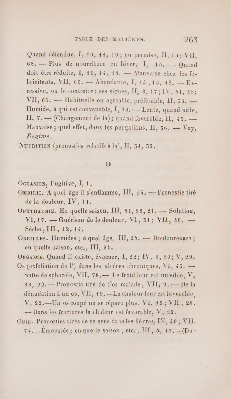 Quand défendue, £, 10, 14, 49 ; ou permise, I, 10: VIE, > 145. — Quand doit être réduite, 1, 40, 14, 18. — Mauvaise chez les fé- bricitants, VII, 66. — Abondante, 1, 44,15, 18. — Ex- cessive, ou le contraire; ses signes, Il, 8,47; IV, 41, 45; 68. — Plus de nourriture en hiver, I ΥΠ, 65. — Habituelle ou agréable, préférable, II, 58, — Humide, à qui est convenable, Ε, 46. —- Lente, quand utile, IE, 7. — (Changement de la); quand favorable, II, 45. — Mauvaise ; quel effet, dans les purgations, IT, 56, — Voy. Régime. NurRiTioN (pronostics relatifs à la), IE, 34, 32. ο Occasion. Fugitive, I, 1. Omgizic. À quel âge il s’enflamme, IIT, 24, — Pronostic tiré de la douleur, IV, 11. ΟνΗτΗλΙΜΙΕ. En quelle saison, Π1, 44,16, 21, — Solution, VL 17. — Guérison de la douleur, VI, 51; VII, 46, — Sèche, LIT, 42, 44. Oreizces. Humides ; à quel âge. ΠΠ, 24. — Douloureuges ; en quelle saison, ete., III, 91. ORGAsSME. Quand il existe, évacuer, [, 22; IV, 1,10; V, 29. Os (exfoliation de |’) dans les ulcères chroniques, VI, 45. — Suite de sphacèle, ΥΠ, 78.— Le froid leur est nuisible, V, 48, 22.— Pronostic tiré de los malade, VIT, 2. — De fa dénudation d'un os, VIE, 19.—£a chaleur leur est favorable V, 22.—Un os coupé ne se répare plus, VI, 19; VII, 28. — Dans les fractures la chaleur est favorable, V, 22, Ouis. Pronostics tirés de ce sens dass les fiévres, IV, 49; ΥΠ. 74,—Ëmoussée ; en quelle saison, ete., ΗΕ, 5, 47,—(Du-