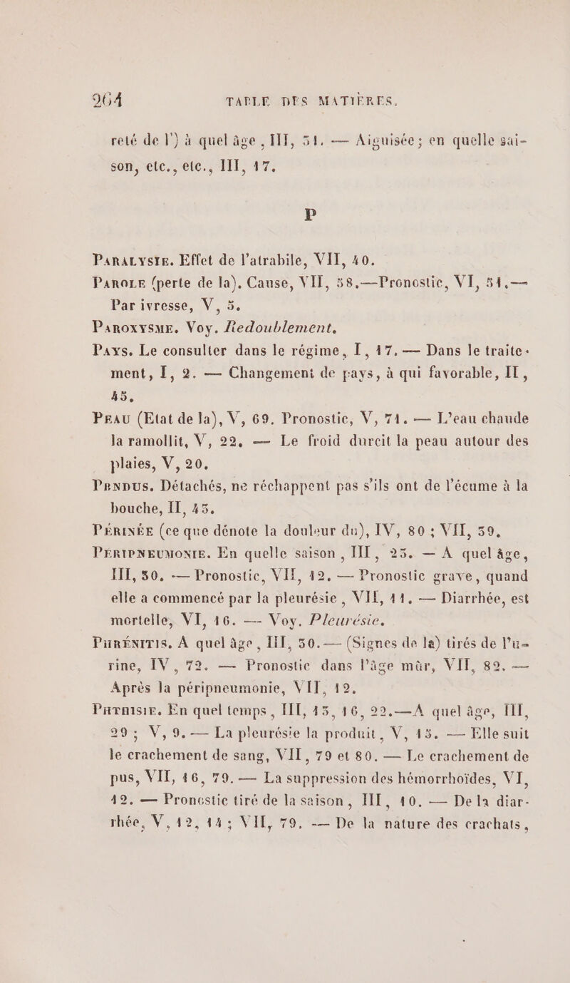 relé de |’) à quel âge , IT, 54, — Aiguisée; en quelle sai- son, “ete. s'éte. 1η. #7. Ρ Panrazyste. Effet de l’atrabile, VIT, 40. ParoLe (perte de la). Cause, VIF, 58,—Pronostie, VI, 51,— Par ivresse, V, 5. ParoxysmE. Voy. iedoublement. Pays. Le consulter dans le régime, 1, 17, — Dans le traite. ment, [, 2. — Changement de pays, à qui favorable, IT, 45, PEau (Etat de la), V, 69. Pronostie, V, 74. — L'eau chaude la ramollit, V, 22, — Le froid durcit la peau autour des plaies, V, 20. Prenous. Détachés, ne réchappent pas s'ils ont de l’écume à la bouche, IL, 45. PÉRINÉE (ce que dénote la douleur du), IV, 80 ; VIT, 59, ῬΗΛΙΡΝΕΟΜΟΝΙΒ. En quelle saison, ΠΠ, 25. — À quel âge, Η1, 50, -— Pronostic, VIE, 19. — Pronostic grave, quand elle a commencé par la pleurésie, VIE, 11. — Diarrhée, est mortelle, VI, 46. — Voy. Pleurésie. PiréniTis, À quel âge, HT, 50.— (Signes de 14) tirés de l’u- rine, IV, 72. — Pronostic dans l’âge mûr, VIT, 89. — Après la péripneumonie, VIT, 12, Parmsir, En quel temps, FT, 45,16, 22,.—A quel âge, TI, 29; V,9.— La pleurésie la produit, V, 45. — Elle suit le crachement de sang, VIT, 79 et 80. — Le crachement de pus, VIT, 46, 79.— La suppression des hémorrhoïdes, VI, 42. — Proncstic tiré de la saison, HIT, 10. — De la diar- rhée, V,42,14; VII, το, -— De la nature des crachats ,